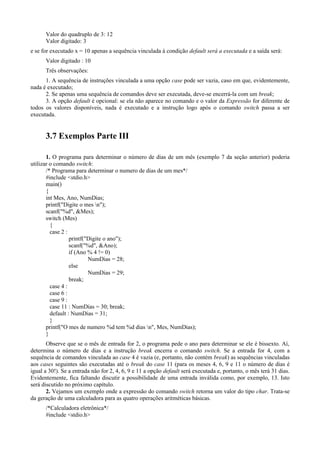 Valor do quadruplo de 3: 12
Valor digitado: 3
e se for executado x = 10 apenas a sequência vinculada à condição default será a executada e a saída será:
Valor digitado : 10
Três observações:
1. A sequência de instruções vinculada a uma opção case pode ser vazia, caso em que, evidentemente,
nada é executado;
2. Se apenas uma sequência de comandos deve ser executada, deve-se encerrá-la com um break;
3. A opção default é opcional: se ela não aparece no comando e o valor da Expressão for diferente de
todos os valores disponíveis, nada é executado e a instrução logo após o comando switch passa a ser
executada.
3.7 Exemplos Parte III
1. O programa para determinar o número de dias de um mês (exemplo 7 da seção anterior) poderia
utilizar o comando switch:
/* Programa para determinar o numero de dias de um mes*/
#include <stdio.h>
main()
{
int Mes, Ano, NumDias;
printf("Digite o mes n");
scanf("%d", &Mes);
switch (Mes)
{
case 2 :
printf("Digite o ano");
scanf("%d", &Ano);
if (Ano % 4 != 0)
NumDias = 28;
else
NumDias = 29;
break;
case 4 :
case 6 :
case 9 :
case 11 : NumDias = 30; break;
default : NumDias = 31;
}
printf("O mes de numero %d tem %d dias n", Mes, NumDias);
}
Observe que se o mês de entrada for 2, o programa pede o ano para determinar se ele é bissexto. Aí,
determina o número de dias e a instrução break encerra o comando switch. Se a entrada for 4, com a
sequência de comandos vinculada ao case 4 é vazia (e, portanto, não contém break) as sequências vinculadas
aos cases seguintes são executadas até o break do case 11 (para os meses 4, 6, 9 e 11 o número de dias é
igual a 30!). Se a entrada não for 2, 4, 6, 9 e 11 a opção default será executada e, portanto, o mês terá 31 dias.
Evidentemente, fica faltando discutir a possibilidade de uma entrada inválida como, por exemplo, 13. Isto
será discutido no próximo capítulo.
2. Vejamos um exemplo onde a expressão do comando switch retorna um valor do tipo char. Trata-se
da geração de uma calculadora para as quatro operações aritméticas básicas.
/*Calculadora eletrônica*/
#include <stdio.h>
 