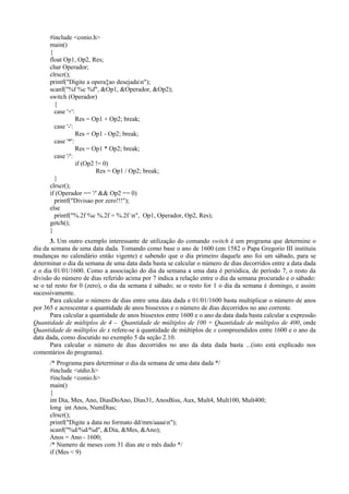 #include <conio.h>
main()
{
float Op1, Op2, Res;
char Operador;
clrscr();
printf("Digite a opera‡ao desejadan");
scanf("%f %c %f", &Op1, &Operador, &Op2);
switch (Operador)
{
case '+':
Res = Op1 + Op2; break;
case '-':
Res = Op1 - Op2; break;
case '*':
Res = Op1 * Op2; break;
case '/':
if (Op2 != 0)
Res = Op1 / Op2; break;
}
clrscr();
if (Operador == '/' && Op2 == 0)
printf("Divisao por zero!!!");
else
printf("%.2f %c %.2f = %.2f n", Op1, Operador, Op2, Res);
getch();
}
3. Um outro exemplo interessante de utilização do comando switch é um programa que determine o
dia da semana de uma data dada. Tomando como base o ano de 1600 (em 1582 o Papa Gregorio III instituiu
mudanças no calendário então vigente) e sabendo que o dia primeiro daquele ano foi um sábado, para se
determinar o dia da semana de uma data dada basta se calcular o número de dias decorridos entre a data dada
e o dia 01/01/1600. Como a associação do dia da semana a uma data é periódica, de período 7, o resto da
divisão do número de dias referido acima por 7 indica a relação entre o dia da semana procurado e o sábado:
se o tal resto for 0 (zero), o dia da semana é sábado; se o resto for 1 o dia da semana é domingo, e assim
sucessivamente.
Para calcular o número de dias entre uma data dada e 01/01/1600 basta multiplicar o número de anos
por 365 e acrescentar a quantidade de anos bissextos e o número de dias decorridos no ano corrente.
Para calcular a quantidade de anos bissextos entre 1600 e o ano da data dada basta calcular a expressão
Quantidade de múltiplos de 4 – Quantidade de múltiplos de 100 + Quantidade de múltiplos de 400, onde
Quantidade de múltiplos de x refere-se à quantidade de múltiplos de x compreendidos entre 1600 e o ano da
data dada, como discutido no exemplo 5 da seção 2.10.
Para calcular o número de dias decorridos no ano da data dada basta ...(isto está explicado nos
comentários do programa).
/* Programa para determinar o dia da semana de uma data dada */
#include <stdio.h>
#include <conio.h>
main()
{
int Dia, Mes, Ano, DiasDoAno, Dias31, AnosBiss, Aux, Mult4, Mult100, Mult400;
long int Anos, NumDias;
clrscr();
printf("Digite a data no formato dd/mm/aaaan");
scanf("%d/%d/%d", &Dia, &Mes, &Ano);
Anos = Ano - 1600;
/* Numero de meses com 31 dias ate o mês dado */
if (Mes < 9)
 