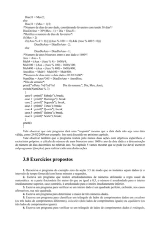 Dias31 = Mes/2;
else
Dias31 = (Mes + 1)/2;
/*Numero de dias do ano dado, considerando fevereiro com tendo 30 dias*/
DiasDoAno = 30*(Mes - 1) + Dia + Dias31;
/*Retifica o numero de dias de fevereiro*/
if (Mes > 2)
if ((Ano % 4 != 0) || ((Ano % 100 == 0) && (Ano % 400 != 0)))
DiasDoAno = DiasDoAno - 2;
else
DiasDoAno = DiasDoAno - 1;
/*Numero de anos bissextos entre o ano dado e 1600*/
Aux = Ano - 1;
Mult4 = (Aux - (Aux % 4) - 1600)/4;
Mult100 = (Aux - (Aux % 100) - 1600)/100;
Mult400 = (Aux - (Aux % 400) - 1600)/400;
AnosBiss = Mult4 - Mult100 + Mult400;
/*Numero de dias entre a data dada e 01/01/1600*/
NumDias = Anos*365 + DiasDoAno + AnosBiss;
/*Dia da semana*/
printf("nData: %d/%d/%d Dia da semana:", Dia, Mes, Ano);
switch(NumDias % 7)
{
case 0 : printf(" Sabado"); break;
case 1 : printf(" Domingo"); break;
case 2 : printf(" Segunda"); break;
case 3 : printf(" Terca"); break;
case 4 : printf(" Quarta"); break;
case 5 : printf(" Quinta"); break;
case 6 : printf(" Sexta"); break;
}
getch();
}
Vale observar que este programa dará uma “resposta” mesmo que a data dada não seja uma data
válida, como 29/02/2009 por exemplo. Isto será discutido no próximo capítulo.
Vale observar também que o programa realiza pelo menos duas ações com objetivos específicos e
raciocínios próprios: o cálculo do número de anos bissextos entre 1600 e ano da data dada e a determinação
do número de dias decorridos no referido ano. No capítulo 5 vamos mostrar que se pode (se deve) escrever
subprogramas (funções) para realizar cada uma destas ações.
3.8 Exercícios propostos
1. Reescreva o programa do exemplo zero da seção 3.5 de modo que os instantes sejam dados (e o
intervalo de tempo fornecido) em horas minutos e segundos.
2. Escreva um programa que realize arredondamentos de números utilizando a regra usual da
matemática: se a parte fracionária for maior do que ou igual a 0,5, o número é arredondado para o inteiro
imediatamente superior, caso contrário, é arredondado para o inteiro imediatamente inferior.
3. Escreva um programa para verificar se um inteiro dado é um quadrado perfeito, exibindo, nos casos
afirmativos, sua raiz quadrada.
4. Escreva um programa para determinar o maior de três números dados.
5. Escreva um programa para classificar um triângulo de lados de comprimentos dados em escaleno
(os três lados de comprimentos diferentes), isósceles (dois lados de comprimentos iguais) ou equilátero (os
três lados de comprimentos iguais).
6. Escreva um programa para verificar se um triângulo de lados de comprimentos dados é retângulo,
 