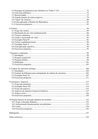 5.5 Passagem de parâmetros por referência no Turbo C 2.01....................................................... 73
5.6 Uma urna eletrônica.................................................................................................................73
5.7 Recursividade...........................................................................................................................75
5.8 Usando funções de outros arquivos......................................................................................... 79
5.9 "Tipos" de variáveis.................................................................................................................80
5.10 Uma aplicação à História da Matemática.............................................................................. 82
5.11 Exercícios propostos..............................................................................................................83
6 Vetores.............................................................................................................................................84
6.1 O que são vetores.....................................................................................................................84
6.2 Declaração de um vetor unidimensional..................................................................................84
6.3 Vetores e ponteiros.................................................................................................................. 85
6.4 Lendo e escrevendo um vetor.................................................................................................. 85
6.5 Exemplos Parte IV...................................................................................................................86
6.6 Vetores multidimensionais...................................................................................................... 90
6.7 Exemplos Parte V.................................................................................................................... 92
6.8 Uma aplicação esportiva..........................................................................................................94
6.9 Exercícios propostos................................................................................................................95
7 Pesquisa e ordenação.......................................................................................................................99
7.1 Introdução................................................................................................................................ 99
7.2 Pesquisa sequencial..................................................................................................................99
7.3 Pesquisa binária....................................................................................................................... 99
7.4 Ordenação.............................................................................................................................. 101
7.5 Exercícios propostos..............................................................................................................103
8. Cadeias de caracteres (strings)..................................................................................................... 104
8.1 Introdução.............................................................................................................................. 104
8.2 Funções de biblioteca para manipulação de cadeias de caracteres........................................105
8.3 Exemplos Parte VI.................................................................................................................107
8.4 Exercícios propostos..............................................................................................................111
9 Estruturas e Arquivos.................................................................................................................... 113
9.1 O que são estruturas...............................................................................................................113
9.2 Exemplos Parte VII................................................................................................................114
9.3 O que são arquivos.................................................................................................................116
9.4 Arquivos de registros (Arquivos binários).............................................................................117
9.5 Arquivo texto......................................................................................................................... 126
9.6 Exercícios propostos..............................................................................................................130
10 Noções básicas de alocação dinâmica de memória .................................................................... 132
10.1 O que é alocação dinâmica.................................................................................................. 132
10.2 Armazenando dinamicamente um polinômio......................................................................133
10.3 Listas....................................................................................................................................134
10.4 Exercícios propostos............................................................................................................136
Bibliografia.......................................................................................................................................137
Índice remissivo................................................................................................................................138
 