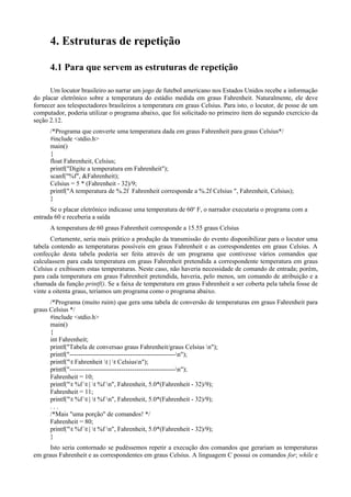 4. Estruturas de repetição
4.1 Para que servem as estruturas de repetição
Um locutor brasileiro ao narrar um jogo de futebol americano nos Estados Unidos recebe a informação
do placar eletrônico sobre a temperatura do estádio medida em graus Fahrenheit. Naturalmente, ele deve
fornecer aos telespectadores brasileiros a temperatura em graus Celsius. Para isto, o locutor, de posse de um
computador, poderia utilizar o programa abaixo, que foi solicitado no primeiro item do segundo exercício da
seção 2.12.
/*Programa que converte uma temperatura dada em graus Fahrenheit para graus Celsius*/
#include <stdio.h>
main()
{
float Fahrenheit, Celsius;
printf("Digite a temperatura em Fahrenheit");
scanf("%f", &Fahrenheit);
Celsius = 5 * (Fahrenheit - 32)/9;
printf("A temperatura de %.2f Fahrenheit corresponde a %.2f Celsius ", Fahrenheit, Celsius);
}
Se o placar eletrônico indicasse uma temperatura de 60o
F, o narrador executaria o programa com a
entrada 60 e receberia a saída
A temperatura de 60 graus Fahrenheit corresponde a 15.55 graus Celsius
Certamente, seria mais prático a produção da transmissão do evento disponibilizar para o locutor uma
tabela contendo as temperaturas possíveis em graus Fahrenheit e as correspondentes em graus Celsius. A
confecção desta tabela poderia ser feita através de um programa que contivesse vários comandos que
calculassem para cada temperatura em graus Fahrenheit pretendida a correspondente temperatura em graus
Celsius e exibissem estas temperaturas. Neste caso, não haveria necessidade de comando de entrada; porém,
para cada temperatura em graus Fahrenheit pretendida, haveria, pelo menos, um comando de atribuição e a
chamada da função printf(). Se a faixa de temperatura em graus Fahrenheit a ser coberta pela tabela fosse de
vinte a oitenta graus, teríamos um programa como o programa abaixo.
/*Programa (muito ruim) que gera uma tabela de conversão de temperaturas em graus Fahrenheit para
graus Celsius */
#include <stdio.h>
main()
{
int Fahrenheit;
printf("Tabela de conversao graus Fahrenheit/graus Celsius n");
printf("-------------------------------------------------n");
printf("t Fahrenheit t | t Celsiusn");
printf("-------------------------------------------------n");
Fahrenheit = 10;
printf("t %f t | t %f n", Fahrenheit, 5.0*(Fahrenheit - 32)/9);
Fahrenheit = 11;
printf("t %f t | t %f n", Fahrenheit, 5.0*(Fahrenheit - 32)/9);
. . .
/*Mais "uma porção" de comandos! */
Fahrenheit = 80;
printf("t %f t | t %f n", Fahrenheit, 5.0*(Fahrenheit - 32)/9);
}
Isto seria contornado se pudéssemos repetir a execução dos comandos que gerariam as temperaturas
em graus Fahrenheit e as correspondentes em graus Celsius. A linguagem C possui os comandos for; while e
 