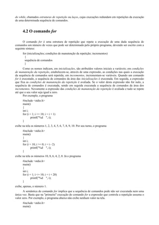 do while, chamados estruturas de repetição ou laços, cujas execuções redundam em repetições da execução
de uma determinada sequência de comandos.
4.2 O comando for
O comando for é uma estrutura de repetição que repete a execução de uma dada sequência de
comandos um número de vezes que pode ser determinado pelo próprio programa, devendo ser escrito com a
seguinte sintaxe:
for (inicializações; condições de manutenção da repetição; incrementos)
{
sequência de comandos
}
Como os nomes indicam, em inicializações, são atribuídos valores iniciais a variáveis; em condições
de manutenção da repetição, estabelecem-se, através de uma expressão, as condições nas quais a execução
da sequência de comandos será repetida; em incrementos, incrementam-se variáveis. Quando um comando
for é executado, a sequência de comandos da área das inicializações é executada. Em seguida, a expressão
que fixa as condições de manutenção da repetição é avaliada. Se o valor desta expressão não for nulo, a
sequência de comandos é executada, sendo em seguida executada a sequência de comandos da área dos
incrementos. Novamente a expressão das condições de manutenção da repetição é avaliada e tudo se repete
até que o seu valor seja igual a zero.
Por exemplo, o programa
#include <stdio.h>
main()
{
int i;
for (i = 1; i <= 10; i = i + 1)
printf("%d ", i);
}
exibe na tela os números 1, 2, 3, 4, 5, 6, 7, 8, 9, 10. Por seu turno, o programa
#include <stdio.h>
main()
{
int i;
for (i = 10; i >= 0; i = i - 2)
printf("%d ", i);
}
exibe na tela os números 10, 8, 6, 4, 2, 0. Já o programa
#include <stdio.h>
main()
{
int i;
for (i = 1; i <= 10; i = i + 20)
printf("%d ", i);
}
exibe, apenas, o número 1.
A semântica do comando for implica que a sequência de comandos pode não ser executada nem uma
única vez. Basta que na "primeira" execução do comando for a expressão que controla a repetição assuma o
valor zero. Por exemplo, o programa abaixo não exibe nenhum valor na tela.
#include <stdio.h>
main()
 