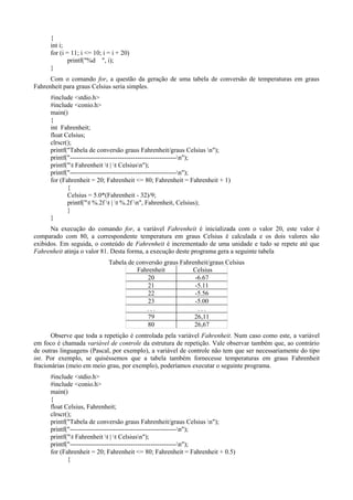 {
int i;
for (i = 11; i <= 10; i = i + 20)
printf("%d ", i);
}
Com o comando for, a questão da geração de uma tabela de conversão de temperaturas em graus
Fahrenheit para graus Celsius seria simples.
#include <stdio.h>
#include <conio.h>
main()
{
int Fahrenheit;
float Celsius;
clrscr();
printf("Tabela de conversão graus Fahrenheit/graus Celsius n");
printf("-------------------------------------------------n");
printf("t Fahrenheit t | t Celsiusn");
printf("-------------------------------------------------n");
for (Fahrenheit = 20; Fahrenheit <= 80; Fahrenheit = Fahrenheit + 1)
{
Celsius = 5.0*(Fahrenheit - 32)/9;
printf("t %.2f t | t %.2f n", Fahrenheit, Celsius);
}
}
Na execução do comando for, a variável Fahrenheit é inicializada com o valor 20, este valor é
comparado com 80, a correspondente temperatura em graus Celsius é calculada e os dois valores são
exibidos. Em seguida, o conteúdo de Fahrenheit é incrementado de uma unidade e tudo se repete até que
Fahrenheit atinja o valor 81. Desta forma, a execução deste programa gera a seguinte tabela
Tabela de conversão graus Fahrenheit/graus Celsius
Fahrenheit Celsius
20 -6.67
21 -5.11
22 -5.56
23 -5.00
. . . . . .
79 26,11
80 26,67
Observe que toda a repetição é controlada pela variável Fahrenheit. Num caso como este, a variável
em foco é chamada variável de controle da estrutura de repetição. Vale observar também que, ao contrário
de outras linguagens (Pascal, por exemplo), a variável de controle não tem que ser necessariamente do tipo
int. Por exemplo, se quiséssemos que a tabela também fornecesse temperaturas em graus Fahrenheit
fracionárias (meio em meio grau, por exemplo), poderíamos executar o seguinte programa.
#include <stdio.h>
#include <conio.h>
main()
{
float Celsius, Fahrenheit;
clrscr();
printf("Tabela de conversão graus Fahrenheit/graus Celsius n");
printf("-------------------------------------------------n");
printf("t Fahrenheit t | t Celsiusn");
printf("-------------------------------------------------n");
for (Fahrenheit = 20; Fahrenheit <= 80; Fahrenheit = Fahrenheit + 0.5)
{
 