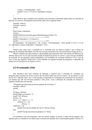 Celsius = 5.0*(Fahrenheit - 32)/9;
printf("t %.2f t | t %.2f n", Fahrenheit, Celsius);
}
}
Cabe observar que a sequência de comandos cuja execução se pretende repetir pode ser colocada na
área dos incrementos. O programa acima ficaria então com a seguinte forma:
#include <stdio.h>
#include <conio.h>
main()
{
float Celsius, Fahrenheit;
clrscr();
printf("Tabela de conversão graus Fahrenheit/graus Celsius n");
printf("-------------------------------------------------n");
printf("t Fahrenheit t | t Celsiusn");
printf("-------------------------------------------------n");
for (Fahrenheit = 20; Fahrenheit <= 80; Celsius = 5.0*(Fahrenheit – 32)/9, printf("t %.2f t | t %.2f
n", Fahrenheit, Celsius), Fahrenheit = Fahrenheit + 0.5);
}
Observe que, neste caso, o comando for é concluído com um ponto-e-vírgula e que a leitura do
programa fica bastante dificultada. Este fato faz com que esta prática não seja incentivada ao longo do livro.
Observe também que aproveitamos a oportunidade para apresentar mais uma função de biblioteca do
sistema; trata-se de clrscr() cuja execução resulta na limpeza da janela do usuário, o que evita que resultados
da execução de um programa sejam confundidos com resultados de execuções anteriores (clrscr vem de
clear screen que significa "limpa tela"). Como indicado na segunda instrução do programa, o cabeçalho da
função clrscr() encontra-se no arquivo conio.h.
4.3 O comando while
Para introduzir uma nova estrutura de repetição e cotejá-la com o comando for, considere um
programa para encontrar um divisor próprio de um inteiro dado (um divisor próprio de um inteiro n é um
divisor de n diferente dele e de 1). Esta questão é importante na verificação da primalidade de um inteiro:
um número que não tem divisores próprios é dito primo. Com a utilização do comando for teríamos a
seguinte solução para esta questão.
/*Programa que determina um divisor próprio de um inteiro */
#include <stdio.h>
main()
{
int Num, i, Divisor;
printf("Digite um numero: ");
scanf("%d", &Num);
Divisor = 0;
for (i = 2; i < Num; i = i + 1)
if (Num % i == 0)
Divisor = i;
if (Divisor != 0)
printf("%d é divisor próprio de %d n", Divisor, Num);
else
printf("%d não tem divisores próprios n", Num);
}
Um problema com este programa é que ele retorna sempre, se existir, o maior divisor próprio. Isto
significa que se a entrada for um número par a estrutura de repetição não é interrompida quando o divisor 2 é
 