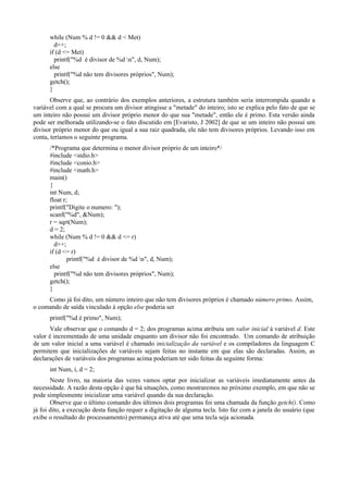 while (Num % d != 0 && d < Met)
d++;
if (d <= Met)
printf("%d é divisor de %d n", d, Num);
else
printf("%d não tem divisores próprios", Num);
getch();
}
Observe que, ao contrário dos exemplos anteriores, a estrutura também seria interrompida quando a
variável com a qual se procura um divisor atingisse a "metade" do inteiro; isto se explica pelo fato de que se
um inteiro não possui um divisor próprio menor do que sua "metade", então ele é primo. Esta versão ainda
pode ser melhorada utilizando-se o fato discutido em [Evaristo, J 2002] de que se um inteiro não possui um
divisor próprio menor do que ou igual a sua raiz quadrada, ele não tem divisores próprios. Levando isso em
conta, teríamos o seguinte programa.
/*Programa que determina o menor divisor próprio de um inteiro*/
#include <stdio.h>
#include <conio.h>
#include <math.h>
main()
{
int Num, d;
float r;
printf("Digite o numero: ");
scanf("%d", &Num);
r = sqrt(Num);
d = 2;
while (Num % d != 0 && d <= r)
d++;
if (d <= r)
printf("%d é divisor de %d n", d, Num);
else
printf("%d não tem divisores próprios", Num);
getch();
}
Como já foi dito, um número inteiro que não tem divisores próprios é chamado número primo. Assim,
o comando de saída vinculado à opção else poderia ser
printf("%d é primo", Num);
Vale observar que o comando d = 2; dos programas acima atribuiu um valor inicial à variável d. Este
valor é incrementado de uma unidade enquanto um divisor não foi encontrado. Um comando de atribuição
de um valor inicial a uma variável é chamado inicialização da variável e os compiladores da linguagem C
permitem que inicializações de variáveis sejam feitas no instante em que elas são declaradas. Assim, as
declarações de variáveis dos programas acima poderiam ter sido feitas da seguinte forma:
int Num, i, d = 2;
Neste livro, na maioria das vezes vamos optar por inicializar as variáveis imediatamente antes da
necessidade. A razão desta opção é que há situações, como mostraremos no próximo exemplo, em que não se
pode simplesmente inicializar uma variável quando da sua declaração.
Observe que o último comando dos últimos dois programas foi uma chamada da função getch(). Como
já foi dito, a execução desta função requer a digitação de alguma tecla. Isto faz com a janela do usuário (que
exibe o resultado do processamento) permaneça ativa até que uma tecla seja acionada.
 
