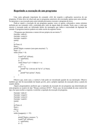 Repetindo a execução de um programa
Uma outra aplicação importante do comando while diz respeito a aplicações sucessivas de um
programa. O leitor deve ter observado que os programas anteriores são executados apenas para uma entrada.
Se quisermos a sua execução para outra entrada precisamos executar o programa de novo.
Pode-se repetir a execução de um programa quantas vezes se queira, colocando-o numa estrutura
definida por um comando while, controlada pelo valor de algum dado de entrada. Neste caso, o valor que
encerra a execução pode ser informado dentro da mensagem que indica a necessidade da digitação da
entrada. O programa anterior poderia ser então escrito da seguinte forma.
/*Programa que determina o menor divisor próprio de um inteiro */
#include <stdio.h>
#include <conio.h>
#include <math.h>
main()
{
int Num, d;
float r;
printf("Digite o numero (zero para encerrar): ");
Num = 1;
while (Num != 0)
{
scanf("%d", &Num);
r = sqrt(Num);
d = 2;
while (Num % d != 0 && d <= r)
d++;
if (d <= r)
printf("%d é divisor de %d n", d, Num);
else
printf("%d é primo", Num);
}
}
Observe que, neste caso, a variável d não pode ser inicializada quando da sua declaração. Observe
também que não há necessidade da função getch(), pois a própria repetição da execução deixa a janela do
usuário aberta.
Alguns programadores preferem que a repetição da execução de um programa seja determinada por
uma pergunta ao usuário do tipo “Deseja continuar (S/N)?”. Neste caso, há necessidade de uma variável do
tipo char para receber a resposta e controlar a repetição da execução do programa.
#include <stdio.h>
#include <ctype.h>
#include <conio.h>
#include <math.h>
main()
{
int Num, d;
float r;
char c;
c = 'S';
while (toupper(c) == 'S')
{
printf("Digite o numero: ");
scanf("%d", &Num);
r = sqrt(Num);
d = 2;
 
