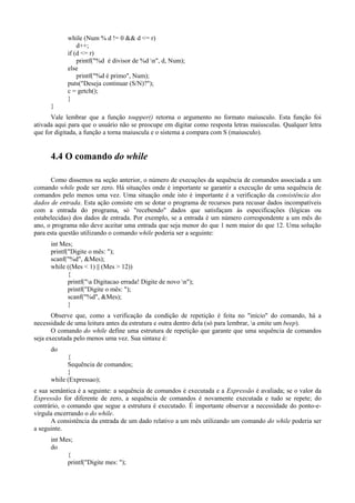 while (Num % d != 0 && d <= r)
d++;
if (d <= r)
printf("%d é divisor de %d n", d, Num);
else
printf("%d é primo", Num);
puts("Deseja continuar (S/N)?");
c = getch();
}
}
Vale lembrar que a função toupper() retorna o argumento no formato maiusculo. Esta função foi
ativada aqui para que o usuário não se preocupe em digitar como resposta letras maiusculas. Qualquer letra
que for digitada, a função a torna maiuscula e o sistema a compara com S (maiusculo).
4.4 O comando do while
Como dissemos na seção anterior, o número de execuções da sequência de comandos associada a um
comando while pode ser zero. Há situações onde é importante se garantir a execução de uma sequência de
comandos pelo menos uma vez. Uma situação onde isto é importante é a verificação da consistência dos
dados de entrada. Esta ação consiste em se dotar o programa de recursos para recusar dados incompatíveis
com a entrada do programa, só "recebendo" dados que satisfaçam às especificações (lógicas ou
estabelecidas) dos dados de entrada. Por exemplo, se a entrada é um número correspondente a um mês do
ano, o programa não deve aceitar uma entrada que seja menor do que 1 nem maior do que 12. Uma solução
para esta questão utilizando o comando while poderia ser a seguinte:
int Mes;
printf("Digite o mês: ");
scanf("%d", &Mes);
while ((Mes < 1) || (Mes > 12))
{
printf("a Digitacao errada! Digite de novo n");
printf("Digite o mês: ");
scanf("%d", &Mes);
}
Observe que, como a verificação da condição de repetição é feita no "início" do comando, há a
necessidade de uma leitura antes da estrutura e outra dentro dela (só para lembrar, a emite um beep).
O comando do while define uma estrutura de repetição que garante que uma sequência de comandos
seja executada pelo menos uma vez. Sua sintaxe é:
do
{
Sequência de comandos;
}
while (Expressao);
e sua semântica é a seguinte: a sequência de comandos é executada e a Expressão é avaliada; se o valor da
Expressão for diferente de zero, a sequência de comandos é novamente executada e tudo se repete; do
contrário, o comando que segue a estrutura é executado. É importante observar a necessidade do ponto-e-
vírgula encerrando o do while.
A consistência da entrada de um dado relativo a um mês utilizando um comando do while poderia ser
a seguinte.
int Mes;
do
{
printf("Digite mes: ");
 