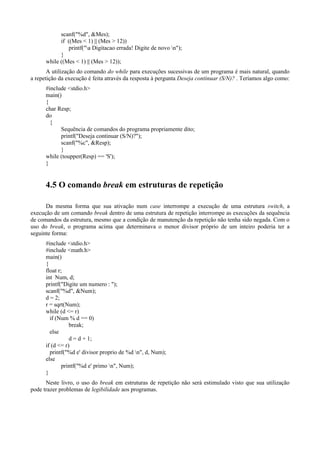 scanf("%d", &Mes);
if ((Mes < 1) || (Mes > 12))
printf("a Digitacao errada! Digite de novo n");
}
while ((Mes < 1) || (Mes > 12));
A utilização do comando do while para execuções sucessivas de um programa é mais natural, quando
a repetição da execução é feita através da resposta à pergunta Deseja continuar (S/N)? . Teríamos algo como:
#include <stdio.h>
main()
{
char Resp;
do
{
Sequência de comandos do programa propriamente dito;
printf("Deseja continuar (S/N)?");
scanf("%c", &Resp);
}
while (toupper(Resp) == 'S');
}
4.5 O comando break em estruturas de repetição
Da mesma forma que sua ativação num case interrompe a execução de uma estrutura switch, a
execução de um comando break dentro de uma estrutura de repetição interrompe as execuções da sequência
de comandos da estrutura, mesmo que a condição de manutenção da repetição não tenha sido negada. Com o
uso do break, o programa acima que determinava o menor divisor próprio de um inteiro poderia ter a
seguinte forma:
#include <stdio.h>
#include <math.h>
main()
{
float r;
int Num, d;
printf("Digite um numero : ");
scanf("%d", &Num);
d = 2;
r = sqrt(Num);
while (d <= r)
if (Num % d == 0)
break;
else
d = d + 1;
if (d <= r)
printf("%d e' divisor proprio de %d n", d, Num);
else
printf("%d e' primo n", Num);
}
Neste livro, o uso do break em estruturas de repetição não será estimulado visto que sua utilização
pode trazer problemas de legibilidade aos programas.
 