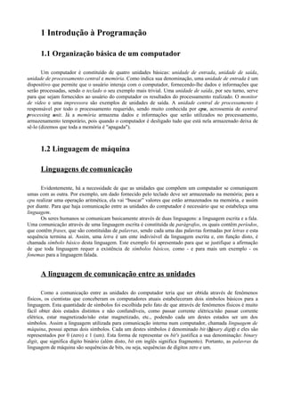 1 Introdução à Programação
1.1 Organização básica de um computador
Um computador é constituído de quatro unidades básicas: unidade de entrada, unidade de saída,
unidade de processamento central e memória. Como indica sua denominação, uma unidade de entrada é um
dispositivo que permite que o usuário interaja com o computador, fornecendo-lhe dados e informações que
serão processadas, sendo o teclado o seu exemplo mais trivial. Uma unidade de saída, por seu turno, serve
para que sejam fornecidos ao usuário do computador os resultados do processamento realizado. O monitor
de vídeo e uma impressora são exemplos de unidades de saída. A unidade central de processamento é
responsável por todo o processamento requerido, sendo muito conhecida por cpu, acrossemia de central
processing unit. Já a memória armazena dados e informações que serão utilizados no processamento,
armazenamento temporário, pois quando o computador é desligado tudo que está nela armazenado deixa de
sê-lo (dizemos que toda a memória é "apagada").
1.2 Linguagem de máquina
Linguagens de comunicação
Evidentemente, há a necessidade de que as unidades que compõem um computador se comuniquem
umas com as outra. Por exemplo, um dado fornecido pelo teclado deve ser armazenado na memória; para a
cpu realizar uma operação aritmética, ela vai “buscar” valores que estão armazenados na memória, e assim
por diante. Para que haja comunicação entre as unidades do computador é necessário que se estabeleça uma
linguagem.
Os seres humanos se comunicam basicamente através de duas linguagens: a linguagem escrita e a fala.
Uma comunicação através de uma linguagem escrita é constituída de parágrafos, os quais contêm períodos,
que contêm frases, que são constituídas de palavras, sendo cada uma das palavras formadas por letras e esta
sequência termina aí. Assim, uma letra é um ente indivisível da linguagem escrita e, em função disto, é
chamada símbolo básico desta linguagem. Este exemplo foi apresentado para que se justifique a afirmação
de que toda linguagem requer a existência de símbolos básicos, como - e para mais um exemplo - os
fonemas para a linguagem falada.
A linguagem de comunicação entre as unidades
Como a comunicação entre as unidades do computador teria que ser obtida através de fenômenos
físicos, os cientistas que conceberam os computadores atuais estabeleceram dois símbolos básicos para a
linguagem. Esta quantidade de símbolos foi escolhida pelo fato de que através de fenômenos físicos é muito
fácil obter dois estados distintos e não confundíveis, como passar corrente elétrica/não passar corrente
elétrica, estar magnetizado/não estar magnetizado, etc., podendo cada um destes estados ser um dos
símbolos. Assim a linguagem utilizada para comunicação interna num computador, chamada linguagem de
máquina, possui apenas dois símbolos. Cada um destes símbolos é denominado bit (binary digit) e eles são
representados por 0 (zero) e 1 (um). Esta forma de representar os bit's justifica a sua denominação: binary
digit, que significa dígito binário (além disto, bit em inglês significa fragmento). Portanto, as palavras da
linguagem de máquina são sequências de bits, ou seja, sequências de dígitos zero e um.
 