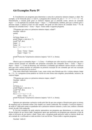 4.6 Exemplos Parte IV
1. Consideremos um programa para determinar a soma dos n primeiros números ímpares, n dado. Por
exemplo, se for fornecido para n o valor 6, o programa deve retornar 36, pois 1 + 3 + 5 + 7 + 9 + 11 = 36.
Naturalmente, o sistema pode gerar os números impares que se pretende somar, através do comando
Impar = 1 e da repetição do comando Impar = Impar + 2. Naturalmente, também, para que o sistema gere o
próximo ímpar, o anterior já deve ter sido somado. Isto pode ser feito através do comando Soma = 0 e da
repetição do comando Soma = Soma + Impar. Temos então o seguinte programa.
/*Programa que soma os n primeiros números ímpar, n dado*/
#include <stdio.h>
main()
{
int Soma, Impar, n, i;
printf("Digite o valor de n: ");
scanf("%d", &n);
Impar = 1;
Soma = 0;
for (i = 1; i <= n; i = i + 1)
{
Soma = Soma + Impar;
Impar = Impar + 2;
}
printf("Soma dos %d primeiros números impares: %d n", n, Soma);
}
Observe que os comandos Impar = 1 e Soma = 0 atribuem um valor inicial às variáveis para que estes
valores iniciais possam ser utilizados nas primeiras execuções dos comandos Soma = Soma + Impar e
Impar = Impar + 2. Como já dissemos, nos referimos a comandos que atribuem valores iniciais a variáveis
para que estes valores possam ser utilizados na primeira execução de um comando que terá sua execução
repetida como inicialização da variável.
Uma outra observação interessante é que, como existe uma fórmula que dá o i-ésimo número ímpar
(ai = 2i - 1), o programa acima poderia ser escrito de uma forma mais elegante, prescindindo, inclusive, da
variável Impar.
/*Programa que soma os n primeiros números impar, n dado*/
#include <stdio.h>
main()
{
int Soma, n, i;
printf("Digite o valor de n: ");
scanf("%d", &n);
Soma = 0;
for (i = 1; i <= n; i = i + 1)
Soma = Soma + 2*i - 1;
printf("Soma dos %d primeiros números impares: %d n", n, Soma);
}
Optamos por apresentar a primeira versão pelo fato de que nem sempre a fórmula para gerar os termos
da sequência que se pretende somar é tão simples ou é muito conhecida. Por exemplo, o exercício número 2
da seção 4.7 pede para somar os quadrados dos n primeiros números naturais e, neste caso, embora a fórmula
exista, ela não é tão conhecida.
2. Um dos exemplos da seção anterior apresentava um programa que determinava, se existisse, um
divisor próprio de um inteiro dado. Imaginemos agora que queiramos um programa que apresente a lista de
todos os divisores de um inteiro n dado. Neste caso, o programa pode percorrer todos os inteiros desde um
até a metade de n verificando se cada um deles é um seu divisor. Temos então o seguinte programa.
#include <stdio.h>
 