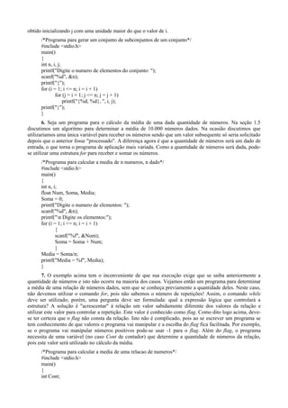 obtido inicializando j com uma unidade maior do que o valor de i.
/*Programa para gerar um conjunto de subconjuntos de um conjunto*/
#include <stdio.h>
main()
{
int n, i, j;
printf("Digite o numero de elementos do conjunto: ");
scanf("%d", &n);
printf("{");
for (i = 1; i <= n; i = i + 1)
for (j = i + 1; j <= n; j = j + 1)
printf("{%d, %d}, ", i, j);
printf("}");
}
6. Seja um programa para o cálculo da média de uma dada quantidade de números. Na seção 1.5
discutimos um algoritmo para determinar a média de 10.000 números dados. Na ocasião discutimos que
utilizaríamos uma única variável para receber os números sendo que um valor subsequente só seria solicitado
depois que o anterior fosse "processado". A diferença agora é que a quantidade de números será um dado de
entrada, o que torna o programa de aplicação mais variada. Como a quantidade de números será dada, pode-
se utilizar uma estrutura for para receber e somar os números.
/*Programa para calcular a media de n numeros, n dado*/
#include <stdio.h>
main()
{
int n, i;
float Num, Soma, Media;
Soma = 0;
printf("Digite o numero de elementos: ");
scanf("%d", &n);
printf("n Digite os elementos:");
for (i = 1; i <= n; i = i + 1)
{
scanf("%f", &Num);
Soma = Soma + Num;
}
Media = Soma/n;
printf("Media = %f", Media);
}
7. O exemplo acima tem o inconveniente de que sua execução exige que se saiba anteriormente a
quantidade de números e isto não ocorre na maioria dos casos. Vejamos então um programa para determinar
a média de uma relação de números dados, sem que se conheça previamente a quantidade deles. Neste caso,
não devemos utilizar o comando for, pois não sabemos o número de repetições! Assim, o comando while
deve ser utilizado; porém, uma pergunta deve ser formulada: qual a expressão lógica que controlará a
estrutura? A solução é "acrescentar" à relação um valor sabidamente diferente dos valores da relação e
utilizar este valor para controlar a repetição. Este valor é conhecido como flag. Como dito logo acima, deve-
se ter certeza que o flag não consta da relação. Isto não é complicado, pois ao se escrever um programa se
tem conhecimento de que valores o programa vai manipular e a escolha do flag fica facilitada. Por exemplo,
se o programa vai manipular números positivos pode-se usar -1 para o flag. Além do flag, o programa
necessita de uma variável (no caso Cont de contador) que determine a quantidade de números da relação,
pois este valor será utilizado no cálculo da média.
/*Programa para calcular a media de uma relacao de numeros*/
#include <stdio.h>
main()
{
int Cont;
 