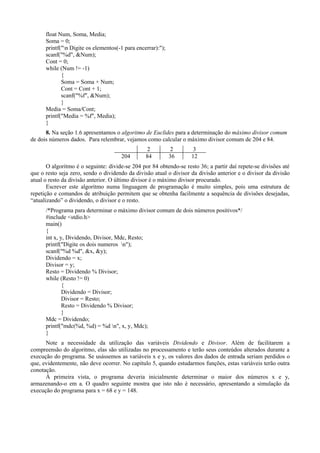 float Num, Soma, Media;
Soma = 0;
printf("n Digite os elementos(-1 para encerrar):");
scanf("%d", &Num);
Cont = 0;
while (Num != -1)
{
Soma = Soma + Num;
Cont = Cont + 1;
scanf("%f", &Num);
}
Media = Soma/Cont;
printf("Media = %f", Media);
}
8. Na seção 1.6 apresentamos o algoritmo de Euclides para a determinação do máximo divisor comum
de dois números dados. Para relembrar, vejamos como calcular o máximo divisor comum de 204 e 84.
2 2 3
204 84 36 12
O algoritmo é o seguinte: divide-se 204 por 84 obtendo-se resto 36; a partir daí repete-se divisões até
que o resto seja zero, sendo o dividendo da divisão atual o divisor da divisão anterior e o divisor da divisão
atual o resto da divisão anterior. O último divisor é o máximo divisor procurado.
Escrever este algoritmo numa linguagem de programação é muito simples, pois uma estrutura de
repetição e comandos de atribuição permitem que se obtenha facilmente a sequência de divisões desejadas,
“atualizando” o dividendo, o divisor e o resto.
/*Programa para determinar o máximo divisor comum de dois números positivos*/
#include <stdio.h>
main()
{
int x, y, Dividendo, Divisor, Mdc, Resto;
printf("Digite os dois numeros n");
scanf("%d %d", &x, &y);
Dividendo = x;
Divisor = y;
Resto = Dividendo % Divisor;
while (Resto != 0)
{
Dividendo = Divisor;
Divisor = Resto;
Resto = Dividendo % Divisor;
}
Mdc = Dividendo;
printf("mdc(%d, %d) = %d n", x, y, Mdc);
}
Note a necessidade da utilização das variáveis Dividendo e Divisor. Além de facilitarem a
compreensão do algoritmo, elas são utilizadas no processamento e terão seus conteúdos alterados durante a
execução do programa. Se usássemos as variáveis x e y, os valores dos dados de entrada seriam perdidos o
que, evidentemente, não deve ocorrer. No capítulo 5, quando estudarmos funções, estas variáveis terão outra
conotação.
À primeira vista, o programa deveria inicialmente determinar o maior dos números x e y,
armazenando-o em a. O quadro seguinte mostra que isto não é necessário, apresentando a simulação da
execução do programa para x = 68 e y = 148.
 