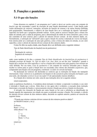 5. Funções e ponteiros
5.1 O que são funções
Como dissemos no capítulo 2, um programa em C pode (e deve) ser escrito como um conjunto de
funções que são executadas a partir da execução de uma função denominada main(). Cada função pode
conter declarações de variáveis, instruções, ativações de funções do sistema e de outras funções definidas
pelo programador. Naturalmente, o objetivo de uma função deve ser a realização de alguma "sub-tarefa"
específica da tarefa que o programa pretende realizar. Assim, pode-se escrever funções para a leitura dos
dados de entrada, para a saída do programa, para a determinação da média de vários elementos, para a troca
dos conteúdos de uma variável, para o cálculo do máximo divisor comum de dois números dados, etc.
Normalmente, a realização da "sub-tarefa" para a qual a função foi escrita é chamada de retorno da função.
Este retorno pode ser a realização de uma ação genérica, como a leitura dos dados de entrada, ou um valor
específico, como o cálculo do máximo divisor comum de dois números dados.
Como foi dito na seção citada, uma função deve ser definida com a seguinte sintaxe:
Tipo de Dado Identificador da função(Lista de parâmetros)
{
Declaração de variáveis
Sequência de instruções
}
onde, como também já foi dito, o conjunto Tipo de Dado Identificador da função(Lista de parâmetros) é
chamado protótipo da função. Aí, Tipo de dado é int, char, float, ou um dos seus "múltiplos", quando a
função deve retornar um valor específico e void se a função deve realizar uma ação genérica sem retornar um
valor definido. Por seu turno, Lista de parâmetros é um conjunto de variáveis utilizadas para a função
receber os valores para os quais a função deve ser executada; estes valores são chamados argumentos, que,
comparando uma função com um programa, constituem os dados de entrada da função.
Na declaração de variáveis são declaradas as variáveis que as instruções da função vão manipular
internamente. Estas variáveis (e os parâmetros da função) só são acessáveis pelas instruções da função e, por
esta razão, são chamadas variáveis locais (na seção 5.5 são apresentados maiores detalhes).
Se a função deve retornar um valor, uma de suas instruções deve ter a seguinte sintaxe:
return (expressão);
sendo os parênteses facultativos. A semântica desta instrução é evidente: a expressão é avaliada e o seu valor
é retornado à função que a ativou. Além disso (e isto agora não é evidente), a execução desta instrução
interrompe a execução da função e o processamento retorna à função que ativou a função em discussão.
A ativação (ou chamada) da função por outra função se faz com a referência ao identificador da
função seguido dos argumentos em relação aos quais se pretende executar a função. Por exemplo, o cálculo
do máximo divisor comum de dois números dados, discutido no capítulo anterior, poderia ser reescrito da
seguinte forma:
/*Função que retorna o máximo divisor comum de dois números positivos dados*/
int MaxDivCom(int x, int y)
{
int Resto;
Resto = x % y;
while (Resto != 0)
{
x = y;
y = Resto;
Resto = x % y;
}
return (y);
}
 