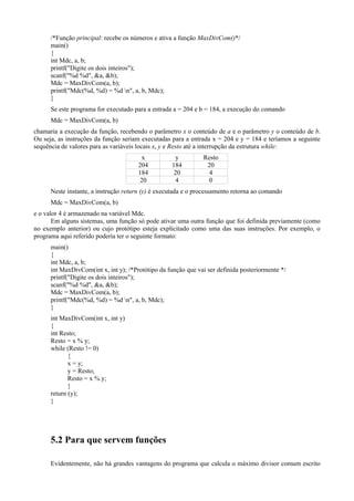 /*Função principal: recebe os números e ativa a função MaxDivCom()*/
main()
{
int Mdc, a, b;
printf("Digite os dois inteiros");
scanf("%d %d", &a, &b);
Mdc = MaxDivCom(a, b);
printf("Mdc(%d, %d) = %d n", a, b, Mdc);
}
Se este programa for executado para a entrada a = 204 e b = 184, a execução do comando
Mdc = MaxDivCom(a, b)
chamaria a execução da função, recebendo o parâmetro x o conteúdo de a e o parâmetro y o conteúdo de b.
Ou seja, as instruções da função seriam executadas para a entrada x = 204 e y = 184 e teríamos a seguinte
sequência de valores para as variáveis locais x, y e Resto até a interrupção da estrutura while:
x y Resto
204 184 20
184 20 4
20 4 0
Neste instante, a instrução return (y) é executada e o processamento retorna ao comando
Mdc = MaxDivCom(a, b)
e o valor 4 é armazenado na variável Mdc.
Em alguns sistemas, uma função só pode ativar uma outra função que foi definida previamente (como
no exemplo anterior) ou cujo protótipo esteja explicitado como uma das suas instruções. Por exemplo, o
programa aqui referido poderia ter o seguinte formato:
main()
{
int Mdc, a, b;
int MaxDivCom(int x, int y); /*Protótipo da função que vai ser definida posteriormente */
printf("Digite os dois inteiros");
scanf("%d %d", &a, &b);
Mdc = MaxDivCom(a, b);
printf("Mdc(%d, %d) = %d n", a, b, Mdc);
}
int MaxDivCom(int x, int y)
{
int Resto;
Resto = x % y;
while (Resto != 0)
{
x = y;
y = Resto;
Resto = x % y;
}
return (y);
}
5.2 Para que servem funções
Evidentemente, não há grandes vantagens do programa que calcula o máximo divisor comum escrito
 