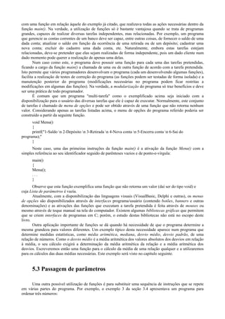 com uma função em relação àquele do exemplo já citado, que realizava todas as ações necessárias dentro da
função main(). Na verdade, a utilização de funções só é bastante vantajosa quando se trata de programas
grandes, capazes de realizar diversas tarefas independentes, mas relacionadas. Por exemplo, um programa
que gerencie as contas correntes de um banco deve ser capaz, entre outras coisas, de fornecer o saldo de uma
dada conta; atualizar o saldo em função da ocorrência de uma retirada ou de um depósito; cadastrar uma
nova conta; excluir do cadastro uma dada conta, etc. Naturalmente, embora estas tarefas estejam
relacionadas, deve-se pretender que elas sejam realizadas de forma independente, pois um dado cliente num
dado momento pode querer a realização de apenas uma delas.
Num caso como este, o programa deve possuir uma função para cada uma das tarefas pretendidas,
ficando a cargo da função main() a chamada de uma ou de outra função de acordo com a tarefa pretendida.
Isto permite que vários programadores desenvolvam o programa (cada um desenvolvendo algumas funções),
facilita a realização de testes de correção do programa (as funções podem ser testadas de forma isolada) e a
manutenção posterior do programa (modificações necessárias no programa podem ficar restritas a
modificações em algumas das funções). Na verdade, a modularização do programa só traz benefícios e deve
ser uma prática de todo programador.
É comum que um programa "multi-tarefa" como o exemplificado acima seja iniciado com a
disponibilização para o usuário das diversas tarefas que ele é capaz de executar. Normalmente, este conjunto
de tarefas é chamado de menu de opções e pode ser obtido através de uma função que não retorna nenhum
valor. Considerando apenas as tarefas listadas acima, o menu de opções do programa referido poderia ser
construído a partir da seguinte função.
void Menu()
{
printf("1-Saldo n 2-Depósito n 3-Retirada n 4-Nova conta n 5-Encerra conta n 6-Sai do
programa);"
}
Neste caso, uma das primeiras instruções da função main() é a ativação da função Menu() com a
simples referência ao seu identificador seguido de parênteses vazios e de ponto-e-vírgula:
main()
{
Menu();
. . .
}
Observe que esta função exemplifica uma função que não retorna um valor (daí ser do tipo void) e
cuja Lista de parâmetros é vazia.
Atualmente, com a disponibilização das linguagens visuais (VisualBasic, Delphi e outras), os menus
de opções são disponibilizados através de interfaces programa/usuário (contendo botões, banners e outras
denominações) e as ativações das funções que executam a tarefa pretendida é feita através de mouses ou
mesmo através de toque manual na tela do computador. Existem algumas bibliotecas gráficas que permitem
que se criem interfaces de programas em C; porém, o estudo destas bibliotecas não está no escopo deste
livro.
Outra aplicação importante de funções se dá quando há necessidade de que o programa determine a
mesma grandeza para valores diferentes. Um exemplo típico desta necessidade aparece num programa que
determine medidas estatísticas, como média aritmética, mediana, desvio médio, desvio padrão, de uma
relação de números. Como o desvio médio é a média aritmética dos valores absolutos dos desvios em relação
à média, o seu cálculo exigirá a determinação da média aritmética da relação e a média aritmética dos
desvios. Escreveremos então uma função para o cálculo da média de uma relação qualquer e a utilizaremos
para os cálculos das duas médias necessárias. Este exemplo será visto no capítulo seguinte.
5.3 Passagem de parâmetros
Uma outra possível utilização de funções é para substituir uma sequência de instruções que se repete
em várias partes do programa. Por exemplo, o exemplo 3 da seção 3.4 apresentava um programa para
ordenar três números:
 