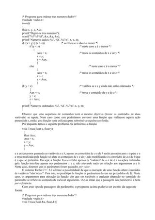 /* Programa para ordenar tres numeros dados*/
#include <stdio.h>
main()
{
float x, y, z, Aux;
printf("Digite os tres numeros");
scanf("%f %f %f", &x, &y, &z);
printf("Numeros dados: %f , %f , %f n", x, y, z);
if ((x > y) || (x > z)) /* verifica se x não é o menor */
if (y < z) /* neste caso y é o menor */
{
Aux = x; /* troca os conteúdos de x e de y */
x = y;
y = Aux;
}
else /* neste caso z é o menor */
{
Aux = x; /* troca os conteúdos de x e de z */
x = z;
z = Aux;
}
if (y > z) /* verifica se z e y ainda não estão ordenados */
{
Aux = y; /* troca o conteúdo de y e de z */
y = z;
z = Aux;
}
printf("Numeros ordenados: %f , %f , %f n", x, y, z);
}
Observe que uma sequência de comandos com o mesmo objetivo (trocar os conteúdos de duas
variáveis) se repete. Num caso como este poderíamos escrever uma função que realizasse aquela ação
pretendida e, então, esta função seria utilizada para substituir a sequência referida.
Por enquanto temos o seguinte problema. Se definirmos a função
void Troca(float x, float y)
{
float Aux;
Aux = x;
x = y;
y = Aux;
}
e a executarmos passando as variáveis a e b, apenas os conteúdos de a e de b serão passados para x e para y e
a troca realizada pela função só afeta os conteúdos de x e de y, não modificando os conteúdos de a e de b que
é o que se pretendia. Ou seja, a função Troca recebe apenas os "valores" de a e de b e as ações realizadas
pela função interfere apenas nos parâmetros x e y, não alterando nada em relação aos argumentos a e b.
Neste caso, dizemos que os parâmetros foram passados por valor.
O sistema Turbo C++ 3.0 oferece a possibilidade de que a execução de uma função altere conteúdos
de variáveis “não locais”. Para isto, no protótipo da função os parâmetros devem ser precedidos de &. Neste
caso, os argumentos para ativação da função têm que ser variáveis e qualquer alteração no conteúdo do
parâmetro se reflete no conteúdo da variável argumento. Diz-se então que a passagem dos parâmetros é feita
por referência.
Com este tipo de passagem de parâmetro, o programa acima poderia ser escrito da seguinte
forma:
/* Programa para ordenar tres numeros dados*/
#include <stdio.h>
void Troca(float &a, float &b)
 