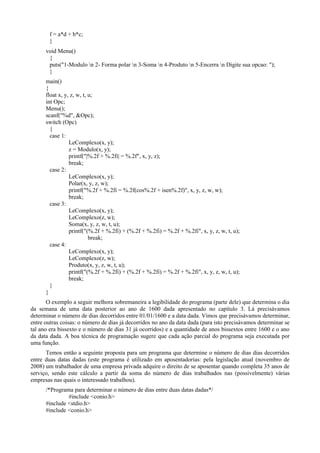 f = a*d + b*c;
}
void Menu()
{
puts("1-Modulo n 2- Forma polar n 3-Soma n 4-Produto n 5-Encerra n Digite sua opcao: ");
}
main()
{
float x, y, z, w, t, u;
int Opc;
Menu();
scanf("%d", &Opc);
switch (Opc)
{
case 1:
LeComplexo(x, y);
z = Modulo(x, y);
printf("|%.2f + %.2fi| = %.2f", x, y, z);
break;
case 2:
LeComplexo(x, y);
Polar(x, y, z, w);
printf("%.2f + %.2fi = %.2f(cos%.2f + isen%.2f)", x, y, z, w, w);
break;
case 3:
LeComplexo(x, y);
LeComplexo(z, w);
Soma(x, y, z, w, t, u);
printf("(%.2f + %.2fi) + (%.2f + %.2fi) = %.2f + %.2fi", x, y, z, w, t, u);
break;
case 4:
LeComplexo(x, y);
LeComplexo(z, w);
Produto(x, y, z, w, t, u);
printf("(%.2f + %.2fi) + (%.2f + %.2fi) = %.2f + %.2fi", x, y, z, w, t, u);
break;
}
}
O exemplo a seguir melhora sobremaneira a legibilidade do programa (parte dele) que determina o dia
da semana de uma data posterior ao ano de 1600 dada apresentado no capítulo 3. Lá precisávamos
determinar o número de dias decorridos entre 01/01/1600 e a data dada. Vimos que precisávamos determinar,
entre outras coisas: o número de dias já decorridos no ano da data dada (para isto precisávamos determinar se
tal ano era bissexto e o número de dias 31 já ocorridos) e a quantidade de anos bissextos entre 1600 e o ano
da data dada. A boa técnica de programação sugere que cada ação parcial do programa seja executada por
uma função.
Temos então a seguinte proposta para um programa que determine o número de dias dias decorridos
entre duas datas dadas (este programa é utilizado em aposentadorias: pela legislação atual (novembro de
2008) um trabalhador de uma empresa privada adquire o direito de se aposentar quando completa 35 anos de
serviço, sendo este cálculo a partir da soma do número de dias trabalhados nas (possivelmente) várias
empresas nas quais o interessado trabalhou).
/*Programa para determinar o número de dias entre duas datas dadas*/
#include <conio.h>
#include <stdio.h>
#include <conio.h>
 