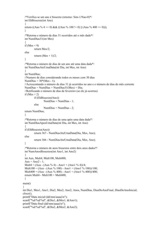 /*Verifica se um ano é bissexto (retorno: Sim-1/Nao-0)*/
int EhBissexto(int Ano)
{
return ((Ano % 4 == 0) && ((Ano % 100 != 0) || (Ano % 400 == 0)));
}
/*Retorna o número de dias 31 ocorridos até o mês dado*/
int NumDias31(int Mes)
{
if (Mes < 9)
return Mes/2;
else
return (Mes + 1)/2;
}
/*Retorna o número de dias de um ano até uma data dada*/
int NumDiasAteUmaData(int Dia, int Mes, int Ano)
{
int NumDias;
//Numero de dias considerando todos os meses com 30 dias
NumDias = 30*(Mes - 1);
//Acrescentando o número de dias 31 já ocorridos no ano e o número de dias do mês corrente
NumDias = NumDias + NumDias31(Mes) + Dia;
//Retificando o número de dias de fevereiro (se ele já ocorreu)
if (Mes > 2)
if (EhBissexto(Ano))
NumDias = NumDias - 1;
else
NumDias = NumDias - 2;
return NumDias;
}
/*Retorna o número de dias de uma após uma data dada*/
int NumDiasAposUmaData(int Dia, int Mes, int Ano)
{
if (EhBissexto(Ano))
return 367 - NumDiasAteUmaData(Dia, Mes, Ano);
else
return 366 - NumDiasAteUmaData(Dia, Mes, Ano);
}
/*Retorna o número de anos bissextos entre dois anos dados*/
int NumAnosBissextos(int Ano1, int Ano2)
{
int Aux, Mult4, Mult100, Mult400;
Aux = Ano2 - 1;
Mult4 = (Aux - (Aux % 4) - Ano1 + (Ano1 % 4))/4;
Mult100 = (Aux - (Aux % 100) - Ano1 + (Ano1 % 100))/100;
Mult400 = (Aux - (Aux % 400) - Ano1 + (Ano1 % 400))/400;
return Mult4 - Mult100 + Mult400;
}
main()
{
int Dia1, Mes1, Ano1, Dia2, Mes2, Ano2, Anos, NumDias, DiasDoAnoFinal, DiasDoAnoInicial;
clrscr();
printf("Data inicial (dd/mm/aaaa)n");
scanf("%d/%d/%d", &Dia1, &Mes1, &Ano1);
printf("Data final (dd/mm/aaaa)n");
scanf("%d/%d/%d", &Dia2, &Mes2, &Ano2);
 