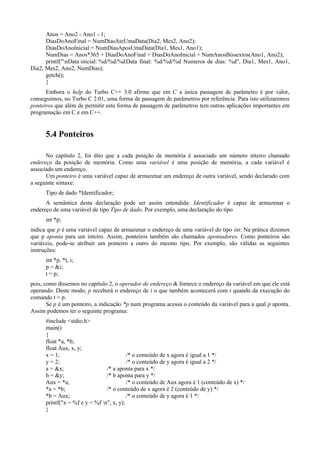 Anos = Ano2 - Ano1 - 1;
DiasDoAnoFinal = NumDiasAteUmaData(Dia2, Mes2, Ano2);
DiasDoAnoInicial = NumDiasAposUmaData(Dia1, Mes1, Ano1);
NumDias = Anos*365 + DiasDoAnoFinal + DiasDoAnoInicial + NumAnosBissextos(Ano1, Ano2);
printf("nData inicial: %d/%d/%dData final: %d/%d/%d Numeros de dias: %d", Dia1, Mes1, Ano1,
Dia2, Mes2, Ano2, NumDias);
getch();
}
Embora o help do Turbo C++ 3.0 afirme que em C a única passagem de parâmetro é por valor,
conseguimos, no Turbo C 2.01, uma forma de passagem de parâmetros por referência. Para isto utilizaremos
ponteiros que além de permitir esta forma de passagem de parâmetros tem outras aplicações importantes em
programação em C e em C++.
5.4 Ponteiros
No capítulo 2, foi dito que a cada posição de memória é associado um número inteiro chamado
endereço da posição de memória. Como uma variável é uma posição de memória, a cada variável é
associado um endereço.
Um ponteiro é uma variável capaz de armazenar um endereço de outra variável, sendo declarado com
a seguinte sintaxe:
Tipo de dado *Identificador;
A semântica desta declaração pode ser assim entendida: Identificador é capaz de armazenar o
endereço de uma variável de tipo Tipo de dado. Por exemplo, uma declaração do tipo
int *p;
indica que p é uma variável capaz de armazenar o endereço de uma variável do tipo int. Na prática dizemos
que p aponta para um inteiro. Assim, ponteiros também são chamados apontadores. Como ponteiros são
variáveis, pode-se atribuir um ponteiro a outro do mesmo tipo. Por exemplo, são válidas as seguintes
instruções:
int *p, *t, i;
p = &i;
t = p;
pois, como dissemos no capítulo 2, o operador de endereço & fornece o endereço da variável em que ele está
operando. Deste modo, p receberá o endereço de i o que também acontecerá com t quando da execução do
comando t = p.
Se p é um ponteiro, a indicação *p num programa acessa o conteúdo da variável para a qual p aponta.
Assim podemos ter o seguinte programa:
#include <stdio.h>
main()
{
float *a, *b;
float Aux, x, y;
x = 1; /* o conteúdo de x agora é igual a 1 */
y = 2; /* o conteúdo de y agora é igual a 2 */
a = &x; /* a aponta para x */
b = &y; /* b aponta para y */
Aux = *a; /* o conteúdo de Aux agora é 1 (conteúdo de x) */
*a = *b; /* o conteúdo de x agora é 2 (conteúdo de y) */
*b = Aux; /* o conteúdo de y agora é 1 */
printf("x = %f e y = %f n", x, y);
}
 
