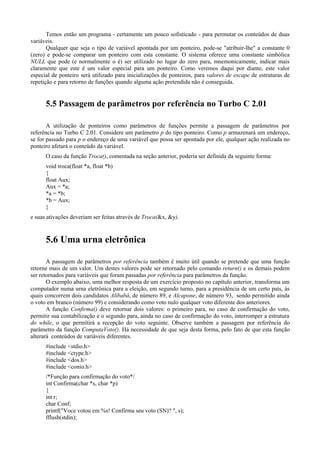 Temos então um programa - certamente um pouco sofisticado - para permutar os conteúdos de duas
variáveis.
Qualquer que seja o tipo de variável apontada por um ponteiro, pode-se "atribuir-lhe" a constante 0
(zero) e pode-se comparar um ponteiro com esta constante. O sistema oferece uma constante simbólica
NULL que pode (e normalmente o é) ser utilizado no lugar do zero para, mnemonicamente, indicar mais
claramente que este é um valor especial para um ponteiro. Como veremos daqui por diante, este valor
especial de ponteiro será utilizado para inicializações de ponteiros, para valores de escape de estruturas de
repetição e para retorno de funções quando alguma ação pretendida não é conseguida.
5.5 Passagem de parâmetros por referência no Turbo C 2.01
A utilização de ponteiros como parâmetros de funções permite a passagem de parâmetros por
referência no Turbo C 2.01. Considere um parâmetro p do tipo ponteiro. Como p armazenará um endereço,
se for passado para p o endereço de uma variável que possa ser apontada por ele, qualquer ação realizada no
ponteiro afetará o conteúdo da variável.
O caso da função Troca(), comentada na seção anterior, poderia ser definida da seguinte forma:
void troca(float *a, float *b)
{
float Aux;
Aux = *a;
*a = *b;
*b = Aux;
}
e suas ativações deveriam ser feitas através de Troca(&x, &y).
5.6 Uma urna eletrônica
A passagem de parâmetros por referência também é muito útil quando se pretende que uma função
retorne mais de um valor. Um destes valores pode ser retornado pelo comando return() e os demais podem
ser retornados para variáveis que foram passadas por referência para parâmetros da função.
O exemplo abaixo, uma melhor resposta de um exercício proposto no capítulo anterior, transforma um
computador numa urna eletrônica para a eleição, em segundo turno, para a presidência de um certo país, às
quais concorrem dois candidatos Alibabá, de número 89, e Alcapone, de número 93, sendo permitido ainda
o voto em branco (número 99) e considerando como voto nulo qualquer voto diferente dos anteriores.
A função Confirma() deve retornar dois valores: o primeiro para, no caso de confirmação do voto,
permitir sua contabilização e o segundo para, ainda no caso de confirmação do voto, interromper a estrutura
do while, o que permitirá a recepção do voto seguinte. Observe também a passagem por referência do
parâmetro da função ComputaVoto(). Há necessidade de que seja desta forma, pelo fato de que esta função
alterará conteúdos de variáveis diferentes.
#include <stdio.h>
#include <ctype.h>
#include <dos.h>
#include <conio.h>
/*Função para confirmação do voto*/
int Confirma(char *s, char *p)
{
int r;
char Conf;
printf("Voce votou em %s! Confirma seu voto (SN)? ", s);
fflush(stdin);
 