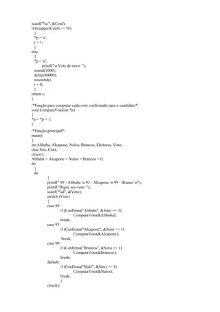 scanf("%c", &Conf);
if (toupper(Conf) == 'S')
{
*p = 's';
r = 1;
}
else
{
*p = 'n';
printf("a Vote de novo: ");
sound(1000);
delay(80000);
nosound();
r = 0;
}
return r;
}
/*Função para computar cada voto confirmado para o candidato*/
void ComputaVoto(int *p)
{
*p = *p + 1;
}
/*Função principal*/
main()
{
int Alibaba, Alcapone, Nulos, Brancos, Eleitores, Voto;
char Sim, Cont;
clrscr();
Alibaba = Alcapone = Nulos = Brancos = 0;
do
{
do
{
printf(" 89 - Alibaba n 93 - Alcapone n 99 - Branco n");
printf("Digite seu voto: ");
scanf("%d", &Voto);
switch (Voto)
{
case 89:
if (Confirma("Alibaba", &Sim) == 1)
ComputaVoto(&Alibaba);
break;
case 93:
if (Confirma("Alcapone", &Sim) == 1)
ComputaVoto(&Alcapone);
break;
case 99:
if (Confirma("Brancos", &Sim) == 1)
ComputaVoto(&Brancos);
break;
default:
if (Confirma("Nulo", &Sim) == 1)
ComputaVoto(&Nulos);
break;
}
clrscr();
 