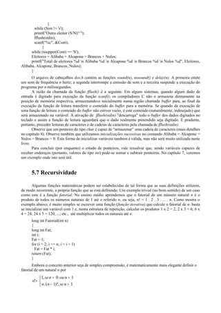 }
while (Sim != 's');
printf("Outro eleitor (S/N)? ");
fflush(stdin);
scanf("%c", &Cont);
}
while (toupper(Cont) == 'S');
Eleitores = Alibaba + Alcapone + Brancos + Nulos;
printf("Total de eleitores %d n Alibaba %d n Alcapone %d n Brancos %d n Nulos %d", Eleitores,
Alibaba, Alcapone, Brancos, Nulos);
}
O arquivo de cabeçalhos dos.h contém as funções sound(n), nosound() e delay(n). A primeira emite
um som de frequência n hertz; a segunda interrompe a emissão de som e a terceira suspende a execução do
programa por n milissegundos.
A razão da chamada da função fflush() é a seguinte. Em alguns sistemas, quando algum dado de
entrada é digitado para execução da função scanf(), os compiladores C não o armazena diretamente na
posição de memória respectiva, armazenando-o inicialmente numa região chamada buffer para, ao final da
execução da função de leitura transferir o conteúdo do buffer para a memória. Se quando da execução de
uma função de leitura o conteúdo do buffer não estiver vazio, é este conteúdo (naturalmente, indesejado) que
será armazenado na variável. A ativação de fflush(stdin) "descarrega" todo o buffer dos dados digitados no
teclado e assim a função de leitura aguardará que o dado realmente pretendido seja digitado. É prudente,
portanto, preceder leituras de caracteres e de cadeias de caracteres pela chamada de fflush(stdin).
Observe que um ponteiro do tipo char é capaz de “armazenar” uma cadeia de caracteres (mais detalhes
no capítulo 8). Observe também que utilizamos inicializações sucessivas no comando Alibaba = Alcapone =
Nulos = Brancos = 0. Esta forma de inicializar variáveis também é válida, mas não será muito utilizada neste
livro.
Para concluir (por enquanto) o estudo de ponteiros, vale ressalvar que, sendo variáveis capazes de
receber endereços (portanto, valores do tipo int) pode-se somar e subtrair ponteiros. No capítulo 7, veremos
um exemplo onde isto será útil.
5.7 Recursividade
Algumas funções matemáticas podem ser estabelecidas de tal forma que as suas definições utilizem,
de modo recorrente, a própria função que se está definindo. Um exemplo trivial (no bom sentido) de um caso
como este é a função fatorial. No ensino médio aprendemos que o fatorial de um número natural n é o
produto de todos os números naturais de 1 até o referido n, ou seja, n! = 1 . 2 . 3 . ... . n. Como mostra o
exemplo abaixo, é muito simples se escrever uma função (função iterativa) que calcule o fatorial de n: basta
se inicializar um variável com 1 e, numa estrutura de repetição, calcular os produtos 1 x 2 = 2, 2 x 3 = 6; 6 x
4 = 24; 24 x 5 = 120; ...; etc., até multiplicar todos os naturais até n.
long int Fatorial(int n)
{
long int Fat;
int i;
Fat = 1;
for (i = 2; i <= n; i = i + 1)
Fat = Fat * i;
return (Fat);
}
Embora o conceito anterior seja de simples compreensão, é matematicamente mais elegante definir o
fatorial de um natural n por



>−
==
=
1,)!1(.
10,1
!
nsenn
nounse
n
 