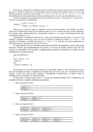 Desta forma, o fatorial de n é definido a partir dos fatoriais dos naturais menores que ele. Isto significa
que para o cálculo do fatorial de um determinado número natural há necessidade de que se recorra aos
fatoriais dos naturais anteriores. Por exemplo, 4! = 4 . 3! = 4 . (3 . 2!) = (4 . 3) . (2 . 1!) = 4 . 3 . 2 . 1 = 24.
Uma definição com estas características é dita uma definição por recorrência ou uma definição recursiva.
Um outro exemplo de uma definição recursiva foi dada no exercício 12 da seção 4.5: a sequência de
Fibbonaci é a sequência (an) definida por



>−+−
==
=
2),2()1(
21,1
)(
nsenFibbnFibb
nounse
nFibb
Observe que o termo de ordem n é definido a partir de termos anteriores. Isto significa que para o
cálculo de um determinado termo há necessidade de que se recorra a valores de todos os termos anteriores.
Por exemplo, para a determinação de a5 necessitamos conhecer a4 e a3; para a determinação destes dois,
necessitamos conhecer a2 e a1.
Naturalmente, uma definição recursiva deve conter uma condição que interrompa a recorrência. Esta
condição é chamada condição de escape. No caso do fatorial a condição de escape é n = 0 ou n = 1; na
sequência de Fibbonaci, a condição de escape é n = 1 ou n = 2. A expressão que realiza propriamente a
recorrência pode ser chamada expressão de recorrência
O surpreendente é que os ambientes para desenvolvimento de programas, de um modo geral,
oferecem recursos para implementação de funções recursivas da mesma maneira que elas são
escritas em matemática. Por exemplo, a implementação recursiva do fatorial em C pode ser feita
simplesmente da seguinte forma:
long int FatRec(int n)
{
if ((n == 0) || (n == 1))
return (1);
else
return (n * FatRec(n - 1));
}
É interessante ter uma ideia do que acontece na recursividade. Quando se ativa uma função recursiva,
cada nova chamada da mesma é empilhada na chamada pilha de memória, até que a condição de escape é
atingida. A partir daí, cada ativação pendente é desempilhada (evidentemente, na ordem inversa do
empilhamento) e as operações vão sendo realizadas.
Se ativarmos a função acima com n = 5 (com um comando printf("%d"%, FatRec(5)), por
exemplo) teríamos a seguinte sequência de operações:
1 - Após a ativação de Fat(5)
Fat(5) n
5*Fat(4) 5
2 - Após a ativação de Fat(4)
Fat(5) n Fat(4) n
5*Fat(4) 5 4*Fat(3) 3
3 - Após a ativação de Fat(3)
Fat(5) n Fat(4) n Fat(3) n
5*Fat(4) 5 4*Fat(3) 3 3*Fat(2) 2
4 - Após a ativação de Fat(2)
Fat(5) n Fat(4) n Fat(3) n Fat(2) n
5*Fat(4) 5 4*Fat(3) 3 3*Fat(2) 2 2*Fat(1) 1
 