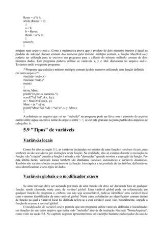 Resto = a % b;
while (Resto != 0)
{
a = b;
b = Resto;
Resto = a % b;
}
return b;
}
estejam num arquivo mdc.c. Como a matemática prova que o produto de dois números inteiros é igual ao
produto do máximo divisor comum dos números pelo mínimo múltiplo comum, a função MaxDivCom()
poderia ser utilizada para se escrever um programa para o cálculo do mínimo múltiplo comum de dois
números dados. Este programa poderia utilizar as variáveis x, y e Mdc declaradas no arquivo mdc.c.
Teríamos então o seguinte programa:
/*Programa que calcula o minimo multiplo comum de dois numeros utilizando uma função definida
em outro arquivo*/
#include <stdio.h>
#include "mdc.c"
main()
{
int m, Mmc;
printf("Digite os numeros ");
scanf("%d %d", &x, &y);
m = MaxDivCom(x, y);
Mmc = (x * y)/m;
printf("Mmc(%d, %d) = %d n", x, y, Mmc);
}
A referência ao arquivo que vai ser “incluído” no programa pode ser feita com o caminho do arquivo
escrito entre aspas ou com o nome do arquivo entre < >, se ele está gravado na pasta padrão dos arquivos de
cabeçalho .h.
5.9 "Tipos" de variáveis
Variáveis locais
Como foi dito na seção 5.1, as variáveis declaradas no interior de uma função (variáveis locais, para
lembrar) só são acessáveis por instruções desta função. Na realidade, elas só existem durante a execução da
função: são "criadas" quando a função é ativada e são "destruídas" quando termina a execução da função. Por
esta última razão, variáveis locais também são chamadas variáveis automáticas e variáveis dinâmicas.
Também são variáveis locais os parâmetros da função. Isto explica a necessidade de declará-los, definindo-se
seus identificadores e seus tipos de dados.
Variáveis globais e o modificador extern
Se uma variável deve ser acessada por mais de uma função ela deve ser declarada fora de qualquer
função, sendo chamada, neste caso, de variável global. Uma variável global pode ser referenciada em
qualquer função do programa e, embora isto não seja aconselhável, pode-se identificar uma variável local
com o mesmo identificador de uma variável global. Neste caso, referências ao identificador comum dentro
da função na qual a variável local foi definida refere-se a esta variável local. Isto, naturalmente, impede a
função de acessar a variável global.
O modificador de variável extern permite que um programa utilize variáveis definidas e inicializadas
em funções de um outro arquivo que tenha sido "incluído" através da instrução #include "NomeArquivo",
como visto na seção 5.8. No capítulo seguinte apresentaremos um exemplo bastante esclarecedor do uso do
 