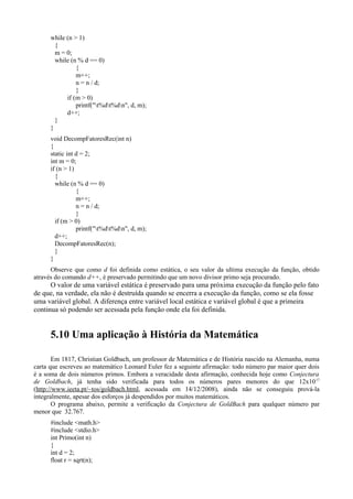 while (n > 1)
{
m = 0;
while (n % d == 0)
{
m++;
n = n / d;
}
if (m > 0)
printf("t%dt%dn", d, m);
d++;
}
}
void DecompFatoresRec(int n)
{
static int d = 2;
int m = 0;
if (n > 1)
{
while (n % d == 0)
{
m++;
n = n / d;
}
if (m > 0)
printf("t%dt%dn", d, m);
d++;
DecompFatoresRec(n);
}
}
Observe que como d foi definida como estática, o seu valor da ultima execução da função, obtido
através do comando d++, é preservado permitindo que um novo divisor primo seja procurado.
O valor de uma variável estática é preservado para uma próxima execução da função pelo fato
de que, na verdade, ela não é destruída quando se encerra a execução da função, como se ela fosse
uma variável global. A diferença entre variável local estática e variável global é que a primeira
continua só podendo ser acessada pela função onde ela foi definida.
5.10 Uma aplicação à História da Matemática
Em 1817, Christian Goldbach, um professor de Matemática e de História nascido na Alemanha, numa
carta que escreveu ao matemático Leonard Euler fez a seguinte afirmação: todo número par maior quer dois
é a soma de dois números primos. Embora a veracidade desta afirmação, conhecida hoje como Conjectura
de Goldbach, já tenha sido verificada para todos os números pares menores do que 12x1017
(http://www.ieeta.pt/~tos/goldbach.html, acessada em 14/12/2008), ainda não se conseguiu prová-la
integralmente, apesar dos esforços já despendidos por muitos matemáticos.
O programa abaixo, permite a verificação da Conjectura de GoldBach para qualquer número par
menor que 32.767.
#include <math.h>
#include <stdio.h>
int Primo(int n)
{
int d = 2;
float r = sqrt(n);
 