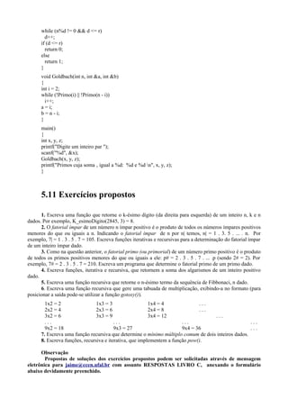 while (n%d != 0 && d <= r)
d++;
if (d <= r)
return 0;
else
return 1;
}
void Goldbach(int n, int &a, int &b)
{
int i = 2;
while (!Primo(i) || !Primo(n - i))
i++;
a = i;
b = n - i;
}
main()
{
int x, y, z;
printf("Digite um inteiro par ");
scanf("%d", &x);
Goldbach(x, y, z);
printf("Primos cuja soma ‚ igual a %d: %d e %d n", x, y, z);
}
5.11 Exercícios propostos
1. Escreva uma função que retorne o k-ésimo dígito (da direita para esquerda) de um inteiro n, k e n
dados. Por exemplo, K_esimoDigito(2845, 3) = 8.
2. O fatorial ímpar de um número n ímpar positivo é o produto de todos os números ímpares positivos
menores do que ou iguais a n. Indicando o fatorial ímpar de n por n| temos, n| = 1 . 3. 5 . ... . n. Por
exemplo, 7| = 1 . 3 . 5 . 7 = 105. Escreva funções iterativas e recursivas para a determinação do fatorial ímpar
de um inteiro ímpar dado.
3. Como na questão anterior, o fatorial primo (ou primorial) de um número primo positivo é o produto
de todos os primos positivos menores do que ou iguais a ele: p# = 2 . 3 . 5 . 7 . ... .p (sendo 2# = 2). Por
exemplo, 7# = 2 . 3 . 5 . 7 = 210. Escreva um programa que determine o fatorial primo de um primo dado.
4. Escreva funções, iterativa e recursiva, que retornem a soma dos algarismos de um inteiro positivo
dado.
5. Escreva uma função recursiva que retorne o n-ésimo termo da sequência de Fibbonaci, n dado.
6. Escreva uma função recursiva que gere uma tabuada de multiplicação, exibindo-a no formato (para
posicionar a saída pode-se utilizar a função gotoxy()).
1x2 = 2 1x3 = 3 1x4 = 4 . . .
2x2 = 4 2x3 = 6 2x4 = 8 . . .
3x2 = 6 3x3 = 9 3x4 = 12 . . .
. . . . . . . . . . . .
9x2 = 18 9x3 = 27 9x4 = 36 . . .
7. Escreva uma função recursiva que determine o mínimo múltiplo comum de dois inteiros dados.
8. Escreva funções, recursiva e iterativa, que implementem a função pow().
Observação
Propostas de soluções dos exercícios propostos podem ser solicitadas através de mensagem
eletrônica para jaime@ccen.ufal.br com assunto RESPOSTAS LIVRO C, anexando o formulário
abaixo devidamente preenchido.
 