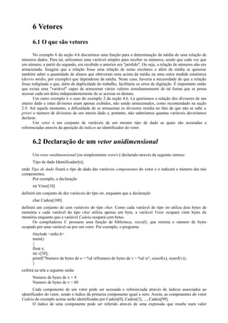 6 Vetores
6.1 O que são vetores
No exemplo 6 da seção 4.6 discutimos uma função para a determinação da média de uma relação de
números dados. Para tal, utilizamos uma variável simples para receber os números, sendo que cada vez que
um número, a partir do segundo, era recebido o anterior era "perdido". Ou seja, a relação de números não era
armazenada. Imagine que a relação fosse uma relação de notas escolares e além da média se quisesse
também saber a quantidade de alunos que obtiveram nota acima da média ou uma outra medida estatística
(desvio médio, por exemplo) que dependesse da média. Neste caso, haveria a necessidade de que a relação
fosse redigitada o que, além da duplicidade do trabalho, facilitaria os erros de digitação. É importante então
que exista uma "variável" capaz de armazenar vários valores simultaneamente de tal forma que se possa
acessar cada um deles independentemente de se acessar os demais.
Um outro exemplo é o caso do exemplo 2 da seção 4.6. Lá queríamos a relação dos divisores de um
inteiro dado e estes divisores eram apenas exibidos, não sendo armazenados, como recomendado na seção
2.9. Até aquele momento, a dificuldade de se armazenar os divisores residia no fato de que não se sabe a
priori o número de divisores de um inteiro dado e, portanto, não saberíamos quantas variáveis deveríamos
declarar.
Um vetor é um conjunto de variáveis de um mesmo tipo de dado as quais são acessadas e
referenciadas através da aposição de índices ao identificador do vetor.
6.2 Declaração de um vetor unidimensional
Um vetor unidimensional (ou simplesmente vetor) é declarado através da seguinte sintaxe:
Tipo de dado Identificador[n];
onde Tipo de dado fixará o tipo de dado das variáveis componentes do vetor e n indicará o número das tais
componentes.
Por exemplo, a declaração
int Vetor[10]
definirá um conjunto de dez variáveis do tipo int, enquanto que a declaração
char Cadeia[100]
definirá um conjunto de cem variáveis do tipo char. Como cada variável do tipo int utiliza dois bytes de
memória e cada variável do tipo char utiliza apenas um byte, a variável Vetor ocupará vinte bytes de
memória enquanto que a variável Cadeia ocupará cem bytes.
Os compiladores C possuem uma função de biblioteca, sizeof(), que retorna o número de bytes
ocupado por uma variável ou por um vetor. Por exemplo, o programa
#include <stdio.h>
main()
{
float x;
int v[30];
printf("Numero de bytes de x = %d nNumero de bytes de v = %d n", sizeof(x), sizeof(v));
}
exibirá na tela a seguinte saída:
Numero de bytes de x = 4
Numero de bytes de v = 60
Cada componente de um vetor pode ser acessada e referenciada através de índices associados ao
identificador do vetor, sendo o índice da primeira componente igual a zero. Assim, as componentes do vetor
Cadeia do exemplo acima serão identificadas por Cadeia[0], Cadeia[1], ..., Cadeia[99].
O índice de uma componente pode ser referido através de uma expressão que resulte num valor
 