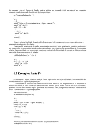 do comando return(). Dentro da função pode-se utilizar um comando while que deverá ser executado
enquanto o dado de entrada for diferente do flag escolhido.
int ArmazenaRelacao(int *v)
{
int i;
i = 0;
printf("Digite os elementos da relacao (-1 para encerrar)");
scanf("%d", &v[i]);
while (v[i] != -1)
{
i = i + 1;
scanf("%d", &v[i]);
}
return (i);
}
Observe a dupla finalidade da variável i: ela serve para indexar as componentes e para determinar a
quantidade de elementos da relação.
Para se exibir uma relação de dados armazenados num vetor, basta uma função com dois parâmetros:
um para receber o vetor onde a relação está armazenada e o outro para receber a quantidade de elementos da
relação. Esta quantidade está armazenada em alguma variável: ela foi um dado de entrada ou foi determinada
na ocasião do armazenamento da relação.
void ExibeRelacao(int *v, int t)
{
int i;
for (i = 0; i < t; i++)
printf("%d ", v[i]);
printf("n");
}
6.5 Exemplos Parte IV
Os exemplos a seguir, além de reforçar vários aspectos da utilização de vetores, são muito úteis no
desenvolvimento da lógica de programação.
1. Para introduzir o estudo dos vetores nos referimos, na seção 6.1, ao problema de se determinar o
número de alunos de uma turma que obtiveram notas maiores que a média. Com a utilização de vetores,
podemos calcular a tal média e depois "percorrer" novamente o vetor, comparando cada nota com a referida
média. Teríamos então o seguinte programa:
#include <stdio.h>
int ArmazenaNotas(float *v)
{
int i;
i = 0;
printf("Digite as notas (-1 para encerrar)");
scanf("%f", &v[i]);
while (v[i] != -1)
{
i = i + 1;
scanf("%f", &v[i]);
}
return (i);
}
/*Função para determinar a média de uma relação de números*/
float Media(float *v, int t)
{
 