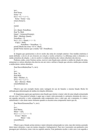 int i;
float Soma;
Soma = 0;
for (i = 0; i < t; i++)
Soma = Soma + v[i];
return (Soma/t);
}
main()
{
int i, Quant, NotasBoas;
float *p, Med;
Quant = ArmazenaNotas(p);
Med = Media(p, Quant);
NotasBoas = 0;
for (i = 0; i < Quant; i = i + 1)
if (p[i] > Med)
NotasBoas = NotasBoas + 1;
printf("Media das notas: %f n", Med);
printf("Notas maiores que a media: %d", NotasBoas);
}
2. Imagine que quiséssemos o desvio médio das notas do exemplo anterior. Esta medida estatística é
assim definida: o desvio de um elemento em relação à média aritmética é a diferença entre o elemento e a
média aritmética da relação; o desvio médio é a média aritmética dos valores absolutos dos desvios.
Podemos então, como fizemos acima, escrever uma função para calcular a média da relação de notas,
armazenar os valores absolutos dos desvios em um vetor e utilizar a função que calcula a média para calcular
a média destes valores absolutos.
float DesvioMedio(float *v, int t)
{
int i;
float *d;
float Med;
Med = Media(v, t);
for (i = 0; i < t; i++)
d[i] = abs(v[i] - Med);
return(Media(d, t));
}
Observe que este exemplo ilustra outra vantagem do uso de funções: a mesma função Media foi
utilizada para determinação de médias de relações diferentes.
3. Imaginemos agora que queiramos uma função que retorne o maior valor de uma relação armazenada
em um vetor. Uma possível solução é supor que o maior valor procurado é o primeiro elemento do vetor e,
em seguida, percorrer o vetor comparando cada componente com o valor que, até o momento, é o maior,
substituindo o valor deste maior elemento quando se encontra uma componente maior que ele.
float MaiorElemento(float *v, int t)
{
int i;
float Maior;
Maior = v[0];
for (i = 1; i < t; i = i + 1)
if (v[i] > Maior)
Maior = v[i];
return(Maior);
}
Observe que a função acima retorna o maior elemento armazenado no vetor, mas não retorna a posição
deste maior elemento, o que em muitas situações é indispensável. Para isto é necessário um parâmetro com
passagem por referência, como visto no capítulo anterior. Este parâmetro recebe o valor zero e em seguida o
 