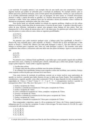 a ser resolvido. O exemplo anterior é um exemplo claro de uma tarefa com esta característica. Existem
algumas técnicas que podem ser utilizadas para a resolução de problemas. No exemplo anterior, para se
definir qual seria a primeira instrução, como existem apenas três possibilidades, verifica-se o que aconteceria
ao se escolher determinada instrução. Foi o que, de passagem, foi feito acima: se o homem atravessasse
primeiro o milho, a raposa devoraria as galinhas; se o homem atravessasse primeiro a raposa, as galinhas
comeriam o milho. Neste caso, podemos dizer que foi utilizada a técnica da exaustão: como o número de
alternativas era pequeno, analisamos todas elas, uma a uma.
Esta técnica pode ser utilizada também na solução do seguinte problema: dispõe-se de três esferas
idênticas na forma, sendo duas delas de mesmo peso e a terceira de peso maior. A questão é descobrir qual a
esfera de peso diferente, realizando-se apenas uma pesagem numa balança de dois pratos. Para isto
chamemos de A e B as esferas de mesmo peso e de C a de maior peso. Se optarmos por colocar duas esferas
num dos pratos e a outra esfera no outro, temos as seguintes possibilidades:
a) (A+B, C).
b) (A+C, B).
c) (B+C, A).
No primeiro caso, pode acontecer qualquer coisa: a balança pode ficar equilibrada, se Peso(C) =
Peso(A+B); ficar inclinada para o lado esquerdo, se Peso(C) > Peso(A+B) ou ficar inclinada para o lado
direito se Peso(C) < Peso(A+B). Observe que nada pode distinguir a esfera C. Nos dois últimos casos, a
balança se inclinará para a esquerda, mas, outra vez, nada distingue a esfera C. Por exaustão, resta então
escolhermos duas esferas e colocarmos cada uma delas num dos pratos da balança. Agora os casos possíveis
são:
a) (A, B).
b) (A, C).
c) (B, C).
No primeiro caso, a balança ficará equilibrada, o que indica que a mais pesada é aquela não escolhida;
nos outros dois casos, a balança se inclinará para a direita, indicando que a esfera mais pesada é aquela que
ocupa o prato respectivo. Temos então o seguinte algoritmo:
1. Escolha duas esferas.
2. Coloque cada uma das esferas escolhidas num dos pratos da balança.
3. Se a balança ficar equilibrada, forneça como resposta a esfera não escolhida; caso contrário, forneça
como resposta a esfera do prato que está num nível mais baixo.
Uma outra técnica de resolução de problemas consiste em se tentar resolver casos particulares da
questão ou resolver a questão para dados menores do que os dados que foram fixados. Para exemplificar,
consideremos a seguinte questão: como obter exatamente 4 litros de água dispondo de dois recipientes com
capacidades de 3 litros e 5 litros1
? Como 4 = 3 + 1 ou 4 = 5 – 1 conseguiremos resolver a questão se
conseguirmos obter 1 litro. Mas isto é fácil, pois 1 = 3 + 3 – 5! Temos então o seguinte algoritmo:
1. Encha o recipiente de 3 litros.
2. Transfira o conteúdo do recipiente de 3 litros para o recipiente de 5 litros.
3. Encha o recipiente de 3 litros.
4. Com o conteúdo do recipiente de 3 litros, complete o recipiente de 5 litros.
5. Esvazie o recipiente de 5 litros.
6. Transfira o conteúdo do recipiente de três litros para o recipiente de 5 litros.
7. Encha o recipiente de 3 litros.
8. Transfira o conteúdo do recipiente de 3 litros para o recipiente de 5 litros.
Para compreender o algoritmo, sejam A e B os recipientes de 3 litros e de 5 litros, respectivamente, e
indiquemos por (X, n) o fato de o recipiente X conter n litros de água. No início temos (A, 0) e (B, 0) e, após
a execução de cada instrução, teremos:
1. (A, 3), (B, 0).
2. (A, 0), (B, 3).
3. (A, 3), (B, 3).
4. (A, 1), (B, 5).
1
A solução desta questão foi necessária num filme da série Duro de Matar para o protagonista desativar uma bomba.
 