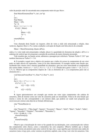 valor da posição onde foi encontrada uma componente maior do que Maior.
float MaiorElemento(float *v, int t, int *p)
{
int i;
float Maior;
Maior = v[0];
*p = 0;
for (i = 1; i < t; i = i + 1)
if (v[i] > Maior)
{
Maior = v[i];
*p = i;
}
return(Maior);
}
Uma chamada desta função vai requerer, além do vetor p onde está armazenada a relação, duas
variáveis, digamos Maior e Pos; nestas condições a ativação da função será feita através do comando
Maior = MaiorElemento(p, Quant, &Pos);
onde p é o vetor onde está armazenada a relação, Quant é a quantidade de elementos da relação e &Pos é o
endereço da variável que irá armazenar a posição da ocorrência do maior elemento procurado.
Vale ressaltar que, na função acima, adotamos a passagem por referência "formato Turbo C 2.01" que
também funciona no Turbo C++ 3.0.
4. O exemplo a seguir tem o objetivo de mostrar que o índice de acesso às componentes de um vetor
pode ser dado através de expressões, como já foi dito anteriormente. O exemplo mostra uma função que,
recebendo dois vetores com a mesma quantidade de elementos, gera um vetor intercalando as componentes
dos vetores dados. Assim se v1 = {4, 8, 1, 9} e v2 = {2, 5, 7, 3} a função deve gerar o vetor v = {4, 2, 8, 5, 1,
7, 9, 3}. Observe que as componentes ímpares de v são os elementos de v1 e as componentes pares são os
elementos de v2.
void IntercalaVetor(float *v1, float *v2, float *v, int t)
{
int i;
for (i = 0; i < 2 * t; i = i + 1)
if (i % 2 == 1)
v[i] = v2[(i - 1)/2];
else
v[i] = v1[i/2];
}
5. Agora apresentaremos um exemplo que mostra um vetor cujas componentes são cadeias de
caracteres, além de mostrar como um vetor de caracteres pode ser inicializado. Trata-se de uma função que
retorna o nome do mês correspondente a um número dado, que poderia ser usada num programa que
escrevesse por extenso uma data da no formato dd/mm/aaaa.
char *NomeMes(int n)
{
char *Nome[13] = {"Mes ilegal", "Janeiro", "Fevereiro", "Marco", "Abril", "Maio", "Junho", "Julho",
"Agosto", "Setembro", "Outubro", "Novembro", "Dezembro"};
if ((n > 0) && (n < 13))
return(Nome[n]);
else
return(Nome[0]);
}
Observe que a inicialização do vetor se faz quando da sua declaração, com a enumeração dos valores
das componentes entre chaves, como a matemática faz com conjuntos. Observe também que a função
NomeMes() retorna um ponteiro para uma variável do tipo char, o que significa que retornará uma cadeia de
caracteres (uma string), pois, como veremos no próximo capítulo, uma string é um vetor de caracteres. Este
 