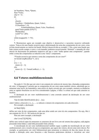 int NumItens, *Itens, *Quant;
float *Valor;
char S = 'n';
do
{
clrscr();
NumItens = Pedido(Itens, Quant, Valor);
if (NumItens != 0)
ExibePedido(Itens, Quant, Valor, NumItens);
puts("Outro pedido (S/N)?");
fflush(stdin);
scanf("%c", &S);
}
while (toupper(S) != 'N');
}
7. Mostraremos agora um exemplo cujo objetivo é desenvolver o raciocínio recursivo utilizando
vetores. Trata-se de uma função recursiva para a determinação da soma das componentes de um vetor, coisa
já feita iterativamente no interior da função Media() desenvolvida no exemplo 1. Ora, como uma função que
trata vetores recebe sempre o vetor e o seu tamanho, podemos recursivamente “diminuir” o tamanho do vetor
através do decremento do parâmetro respectivo até que o vetor “tenha apenas uma componente”, quando
então a soma das componentes se reduzirá a esta “única” componente.
/*Função recursiva que retorna a soma das componentes de um vetor*/
int SomaCompRec(float *v, int t)
{
if (t == 1)
return v[i – 1];
else
return v[t - 1] + SomaComRec(v, t – 1);
}
6.6 Vetores multidimensionais
Na seção 6.1 foi dito que um vetor é um conjunto de variáveis de mesmo tipo, chamadas componentes
do vetor. A linguagem C permite que as componentes de um vetor sejam também vetores, admitindo que se
armazene uma matriz da matemática, uma tabela de dupla entrada que, por exemplo, enumere as distâncias
entre as capitais brasileiras ou um livro considerando a página, a linha e a coluna em que cada caractere se
localiza.
A declaração de um vetor multidimensional é uma extensão natural da declaração de um vetor
unidimensional:
Tipo de dado Identificador[n1][n2] ... [nk];
onde k indica a dimensão e n1, n2, ..., nk indicam o número de componentes em cada dimensão.
Por exemplo, a declaração
int Mat[10][8];
define um vetor de dez componentes, cada uma delas sendo um vetor de oito componentes. Ou seja, Mat é
um conjunto de 10 x 8 = 80 variáveis do tipo int.
Para um outro exemplo, a declaração
char Livro[72][30][30];
define uma variável capaz de armazenar os caracteres de um livro com até setenta duas páginas, cada página
possuindo trinta linhas e cada linha possuindo trinta colunas.
A inicialização de um vetor multidimensional também segue o padrão da inicialização de um vetor
unidimensional, com a ressalva de que as componentes, que agora são vetores, devem estar entre chaves. Por
exemplo, se quiséssemos um vetor bidimensional para armazenar os números de dias dos meses do ano,
fazendo a distinção entre anos bissextos e não bissextos poderíamos declarar e inicializar um vetor
 