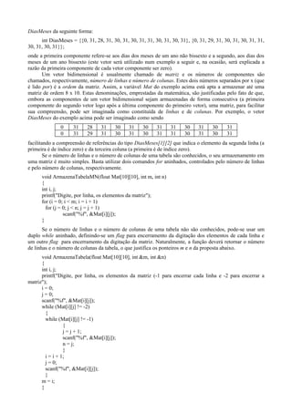DiasMeses da seguinte forma:
int DiasMeses = {{0, 31, 28, 31, 30, 31, 30, 31, 31, 30, 31, 30, 31}, {0, 31, 29, 31, 30, 31, 30, 31, 31,
30, 31, 30, 31}};
onde a primeira componente refere-se aos dias dos meses de um ano não bissexto e a segundo, aos dias dos
meses de um ano bissexto (este vetor será utilizado num exemplo a seguir e, na ocasião, será explicada a
razão da primeira componente de cada vetor componente ser zero).
Um vetor bidimensional é usualmente chamado de matriz e os números de componentes são
chamados, respectivamente, número de linhas e número de colunas. Estes dois números separados por x (que
é lido por) é a ordem da matriz. Assim, a variável Mat do exemplo acima está apta a armazenar até uma
matriz de ordem 8 x 10. Estas denominações, emprestadas da matemática, são justificadas pelo fato de que,
embora as componentes de um vetor bidimensional sejam armazenadas de forma consecutiva (a primeira
componente do segundo vetor logo após a última componente do primeiro vetor), uma matriz, para facilitar
sua compreensão, pode ser imaginada como constituída de linhas e de colunas. Por exemplo, o vetor
DiasMeses do exemplo acima pode ser imaginado como sendo
0 31 28 31 30 31 30 31 31 30 31 30 31
0 31 29 31 30 31 30 31 31 30 31 30 31
facilitando a compreensão de referências do tipo DiasMeses[1][2] que indica o elemento da segunda linha (a
primeira é de índice zero) e da terceira coluna (a primeira é de índice zero).
Se o número de linhas e o número de colunas de uma tabela são conhecidos, o seu armazenamento em
uma matriz é muito simples. Basta utilizar dois comandos for aninhados, controlados pelo número de linhas
e pelo número de colunas, respectivamente.
void ArmazenaTabelaMN(float Mat[10][10], int m, int n)
{
int i, j;
printf("Digite, por linha, os elementos da matriz");
for (i = 0; i < m; i = i + 1)
for (j = 0; j < n; j = j + 1)
scanf("%f", &Mat[i][j]);
}
Se o número de linhas e o número de colunas de uma tabela não são conhecidos, pode-se usar um
duplo while aninhado, definindo-se um flag para encerramento da digitação dos elementos de cada linha e
um outro flag para encerramento da digitação da matriz. Naturalmente, a função deverá retornar o número
de linhas e o número de colunas da tabela, o que justifica os ponteiros m e n da proposta abaixo.
void ArmazenaTabela(float Mat[10][10], int &m, int &n)
{
int i, j;
printf("Digite, por linha, os elementos da matriz (-1 para encerrar cada linha e -2 para encerrar a
matriz");
i = 0;
j = 0;
scanf("%f", &Mat[i][j]);
while (Mat[i][j] != -2)
{
while (Mat[i][j] != -1)
{
j = j + 1;
scanf("%f", &Mat[i][j]);
n = j;
}
i = i + 1;
j = 0;
scanf("%f", &Mat[i][j]);
}
m = i;
}
 
