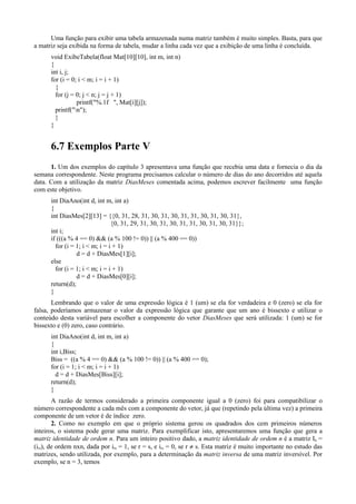 Uma função para exibir uma tabela armazenada numa matriz também é muito simples. Basta, para que
a matriz seja exibida na forma de tabela, mudar a linha cada vez que a exibição de uma linha é concluída.
void ExibeTabela(float Mat[10][10], int m, int n)
{
int i, j;
for (i = 0; i < m; i = i + 1)
{
for (j = 0; j < n; j = j + 1)
printf("%.1f ", Mat[i][j]);
printf("n");
}
}
6.7 Exemplos Parte V
1. Um dos exemplos do capítulo 3 apresentava uma função que recebia uma data e fornecia o dia da
semana correspondente. Neste programa precisamos calcular o número de dias do ano decorridos até aquela
data. Com a utilização da matriz DiasMeses comentada acima, podemos escrever facilmente uma função
com este objetivo.
int DiaAno(int d, int m, int a)
{
int DiasMes[2][13] = {{0, 31, 28, 31, 30, 31, 30, 31, 31, 30, 31, 30, 31},
{0, 31, 29, 31, 30, 31, 30, 31, 31, 30, 31, 30, 31}};
int i;
if (((a % 4 == 0) && (a % 100 != 0)) || (a % 400 == 0))
for (i = 1; i < m; i = i + 1)
d = d + DiasMes[1][i];
else
for (i = 1; i < m; i = i + 1)
d = d + DiasMes[0][i];
return(d);
}
Lembrando que o valor de uma expressão lógica é 1 (um) se ela for verdadeira e 0 (zero) se ela for
falsa, poderíamos armazenar o valor da expressão lógica que garante que um ano é bissexto e utilizar o
conteúdo desta variável para escolher a componente do vetor DiasMeses que será utilizada: 1 (um) se for
bissexto e (0) zero, caso contrário.
int DiaAno(int d, int m, int a)
{
int i,Biss;
Biss = ((a % 4 == 0) && (a % 100 != 0)) || (a % 400 == 0);
for (i = 1; i < m; i = i + 1)
d = d + DiasMes[Biss][i];
return(d);
}
A razão de termos considerado a primeira componente igual a 0 (zero) foi para compatibilizar o
número correspondente a cada mês com a componente do vetor, já que (repetindo pela última vez) a primeira
componente de um vetor é de índice zero.
2. Como no exemplo em que o próprio sistema gerou os quadrados dos cem primeiros números
inteiros, o sistema pode gerar uma matriz. Para exemplificar isto, apresentaremos uma função que gera a
matriz identidade de ordem n. Para um inteiro positivo dado, a matriz identidade de ordem n é a matriz In =
(irs), de ordem nxn, dada por irs = 1, se r = s, e irs = 0, se r ≠ s. Esta matriz é muito importante no estudo das
matrizes, sendo utilizada, por exemplo, para a determinação da matriz inversa de uma matriz inversível. Por
exemplo, se n = 3, temos
 