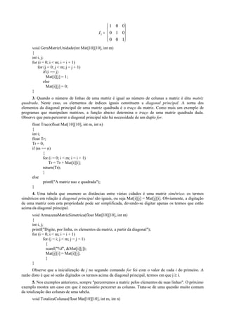 I3
1 0 0
0 1 0
0 0 1
=










void GeraMatrizUnidade(int Mat[10][10], int m)
{
int i, j;
for (i = 0; i < m; i = i + 1)
for (j = 0; j < m; j = j + 1)
if (i == j)
Mat[i][j] = 1;
else
Mat[i][j] = 0;
}
3. Quando o número de linhas de uma matriz é igual ao número de colunas a matriz é dita matriz
quadrada. Neste caso, os elementos de índices iguais constituem a diagonal principal. A soma dos
elementos da diagonal principal de uma matriz quadrada é o traço da matriz. Como mais um exemplo de
programas que manipulam matrizes, a função abaixo determina o traço de uma matriz quadrada dada.
Observe que para percorrer a diagonal principal não há necessidade de um duplo for.
float Traco(float Mat[10][10], int m, int n)
{
int i;
float Tr;
Tr = 0;
if (m == n)
{
for (i = 0; i < m; i = i + 1)
Tr = Tr + Mat[i][i];
return(Tr);
}
else
printf("A matriz nao e quadrada");
}
4. Uma tabela que enumere as distâncias entre várias cidades é uma matriz simétrica: os termos
simétricos em relação à diagonal principal são iguais, ou seja Mat[i][j] = Mat[j][i]. Obviamente, a digitação
de uma matriz com esta propriedade pode ser simplificada, devendo-se digitar apenas os termos que estão
acima da diagonal principal.
void ArmazenaMatrizSimetrica(float Mat[10][10], int m)
{
int i, j;
printf("Digite, por linha, os elementos da matriz, a partir da diagonal");
for (i = 0; i < m; i = i + 1)
for (j = i; j < m; j = j + 1)
{
scanf("%f", &Mat[i][j]);
Mat[j][i] = Mat[i][j];
}
}
Observe que a inicialização de j no segundo comando for foi com o valor de cada i do primeiro. A
razão disto é que só serão digitados os termos acima da diagonal principal, termos em que j ≥ i.
5. Nos exemplos anteriores, sempre "percorremos a matriz pelos elementos de suas linhas". O próximo
exemplo mostra um caso em que é necessário percorrer as colunas. Trata-se de uma questão muito comum
da totalização das colunas de uma tabela.
void TotalizaColunas(float Mat[10][10], int m, int n)
 