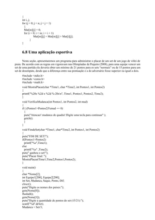 {
int i, j;
for (j = 0; j < n; j = j + 1)
{
Mat[m][j] = 0;
for (i = 0; i < m; i = i + 1)
Mat[m][j] = Mat[m][j] + Mat[i][j];
}
}
6.8 Uma aplicação esportiva
Nesta seção, apresentaremos um programa para administrar o placar de um set de um jogo de vôlei de
praia. De acordo com as regras em vigoravam nas Olimpíadas de Pequim (2008), para uma equipe vencer um
set de uma partida ela deveria obter um mínimo de 21 pontos para os sets “normais” ou de 15 pontos para um
set de desempate, desde que a diferença entre sua pontuação e a do adversário fosse superior ou igual a dois.
#include <stdio.h>
#include <conio.h>
#include <math.h>
void MostraPlacar(char *Time1, char *Time2, int Pontos1, int Pontos2)
{
printf("%20s %2d x %2d %-20sn", Time1, Pontos1, Pontos2, Time2);
}
void VerificaMudanca(int Pontos1, int Pontos2, int mud)
{
if ( (Pontos1+Pontos2)%mud == 0)
{
puts("Atencao! mudanca de quadra! Digite uma tecla para continuar" );
getch();
}
}
void FimdeSet(char *Time1, char*Time2, int Pontos1, int Pontos2)
{
puts("FIM DE SET!");
if(Pontos1>Pontos2)
printf("%s",Time1);
else
printf("%s" ,Time2);
puts(" ganhou o set!");
puts("Placar final: ");
MostraPlacar(Time1,Time2,Pontos1,Pontos2);
}
void main()
{
char *Nome[2];
int Equipe1[200], Equipe2[200];
int Set, Mudanca, Saque, Ponto, Dif;
clrscr();
puts("Digite os nomes dos paises:");
gets(Nome[0]);
flushall();
gets(Nome[1]);
puts("Digite a quantidade de pontos do set (15/21):");
scanf("%d",&Set);
Mudanca = Set/3;
 