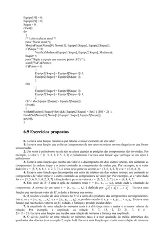 Equipe1[0] = 0;
Equipe2[0] = 0;
Saque = 0;
clrscr();
do
{
/* Exibe o placar atual */
puts("Placar atual:");
MostraPlacar(Nome[0], Nome[1], Equipe1[Saque], Equipe2[Saque]);
if (Saque != 0)
VerificaMudanca(Equipe1[Saque], Equipe2[Saque], Mudanca);
Saque++;
puts("Digite a equipe que marcou ponto (1/2):" );
scanf("%d",&Ponto);
if (Ponto==1)
{
Equipe1[Saque] = Equipe1[Saque-1]+1;
Equipe2[Saque] = Equipe2[Saque-1];
}
else
{
Equipe1[Saque] = Equipe1[Saque-1];
Equipe2[Saque] = Equipe2[Saque-1]+1;
}
Dif = abs(Equipe1[Saque] - Equipe2[Saque]);
clrscr();
}
while(((Equipe1[Saque]<Set) && (Equipe2[Saque] < Set)) || (Dif < 2) );
FimdeSet(Nome[0],Nome[1],Equipe1[Saque],Equipe2[Saque]);
getch();
}
6.9 Exercícios propostos
0. Escreva uma função recursiva que retorne o maior elemento de um vetor.
1. Escreva uma função que exiba as componentes de um vetor na ordem inversa daquela em que foram
armazenadas.
2. Um vetor é palíndromo se ele não se altera quando as posições das componentes são invertidas. Por
exemplo, o vetor v = {1, 3, 5, 2, 2, 5, 3, 1} é palíndromo. Escreva uma função que verifique se um vetor é
palíndromo.
3. Escreva uma função que receba um vetor e o decomponha em dois outros vetores, um contendo as
componentes de ordem ímpar e o outro contendo as componentes de ordem par. Por exemplo, se o vetor
dado for v = {3, 5, 6, 8, 1, 4, 2, 3, 7}, o vetor deve gerar os vetores u = {3, 6, 1, 2, 7} e w = {5, 8, 4, 3}.
4. Escreva uma função que decomponha um vetor de inteiros em dois outros vetores, um contendo as
componentes de valor ímpar e o outro contendo as componentes de valor par. Por exemplo, se o vetor dado
for v = {3, 5, 6, 8, 1, 4, 2, 3, 7} a função deve gerar os vetores u = {3, 5, 1, 3, 7} e w = {6, 8, 4, 2}.
5. Um vetor do Rn
é uma n-upla de números reais v = {x1, x2, ..., xn}, sendo cada xi chamado de
componente. A norma de um vetor v = {x1, x2, ..., xn} é definida por x x xn1
2
2
2 2
+ + +... . Escreva uma
função que receba um vetor do Rn
, n dado, e forneça sua norma.
6. O produto escalar de dois vetores do Rn
é a soma dos produtos das componentes correspondentes.
Isto e, se u = {x1, x2, ..., xn} e v = {y1, y2, ..., yn}, o produto escalar é x1.y1 + x2.y2 ... + xn.yn. Escreva uma
função que receba dois vetores do Rn
, n dado, e forneça o produto escalar deles.
7. A amplitude de uma relação de números reais é a diferença entre o maior e o menor valores da
relação. Por exemplo, a amplitude da relação 5, 7, 15, 2, 23 21, 3, 6 é
23 - 2 = 21. Escreva uma função que receba uma relação de números e forneça sua amplitude.
8. O desvio padrão de uma relação de números reais é a raiz quadrada da média aritmética dos
quadrados dos desvios (ver exemplo 2, seção 6.4). Escreva uma função que receba uma relação de números
 