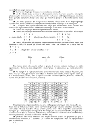 sua condição em relação à aprovação.
23. Escreva uma função que forneça a transposta de uma matriz dada.
24. Um dos métodos para a se estudar as soluções de um sistema linear de n equações a n incógnitas
aplica operações elementares sobre as linhas da matriz dos coeficientes, sendo a permuta de duas linhas uma
destas operações elementares. Escreva uma função que permute as posições de duas linhas de uma matriz
dadas.
25. Uma matriz quadrada é dita triangular se os elementos situados acima de sua diagonal principal
são todos nulos. Escreva uma função que receba uma matriz quadrada e verifique se ela é triangular.
26. O exemplo 4 deste capítulo apresentou uma função para armazenar uma matriz simétrica. Este
exercício quer algo contrário: escreva uma função que verifique se uma matriz dada é simétrica.
27. Escreva uma função que determine o produto de duas matrizes.
28. Escreva uma função que determine as médias de cada uma das linhas de uma matriz. Por exemplo,
se a matriz dada for
3 7 4 6
5 4 5 4
2 6 5 1










a função deve fornecer a matriz
3 7 4 6 5 0
5 4 5 4 4 5
2 6 5 1 3 5
,
,
,










.
29. Escreva um programa que determine o menor valor de cada uma das linhas de uma matriz dada,
fornecendo o índice da coluna que contém este menor valor. Por exemplo, se a matriz dada for
3 7 4 6
5 2 5 4
2 6 5 1










, a função deve fornecer uma tabela do tipo
Linha Menor valor Coluna
1 3 1
2 2 2
3 1 4
Uma função como esta poderia receber os preços de diversos produtos praticados por vários
supermercados e forneceria, para cada produto, o menor preço e o supermercado que pratica este melhor
preço.
30. No exemplo 4 da seção anterior vimos como armazenar uma matriz simétrica. Na prática, uma
matriz deste tipo ocorre, por exemplo, numa tabela de distâncias entre cidades, como a seguinte tabela, que
dá as distâncias aéreas, em km, entre as capitais dos estados nordestinos (Aracaju, Fortaleza, João Pessoa,
Maceió, Natal, Recife, Salvador, São Luís, Teresina).
A F JP M N R S SL T
A 0 812 438 210 550 398 267 1218 1272
F 812 0 562 730 444 640 1018 640 432
JP 418 562 0 284 144 110 758 1208 987
M 210 730 294 0 423 191 464 1220 1126
N 550 414 144 423 0 252 852 1064 843
R 398 640 118 191 252 0 654 1197 935
S 267 1018 758 464 852 654 0 1319 1000
SL 1218 640 1208 1220 1064 1197 1319 0 320
T 1272 432 987 1126 843 935 1000 320 0
Imagine que uma companhia de transporte aéreo estabeleça que uma viagem entre duas cidades que
distem mais de 400 Km deve ter uma escala. Escreva um programa que armazene uma tabela das distâncias
aéreas entre n cidades e, dadas duas cidades, determine, se for o caso, a cidade em que deve se realizar uma
escala para que o percurso seja o menor possível. Por exemplo, nas condições estabelecidas, a viagem entre
Maceió e São Luís deve ter uma escala em Fortaleza (o percurso Maceió/Fortaleza/São Luís é de 1370 Km; o
percurso, por exemplo, Maceió/Recife/São Luís é de 1388 Km).
31. (Problema não trivial) Utilizando uma função recursiva, escreva um programa que gere as
combinações dos números 1, 2, ..., n com taxa k, n e k dados. Por exemplo, se n = 5 e k = 3, o programa deve
gerar as combinações
1, 2, 3
 