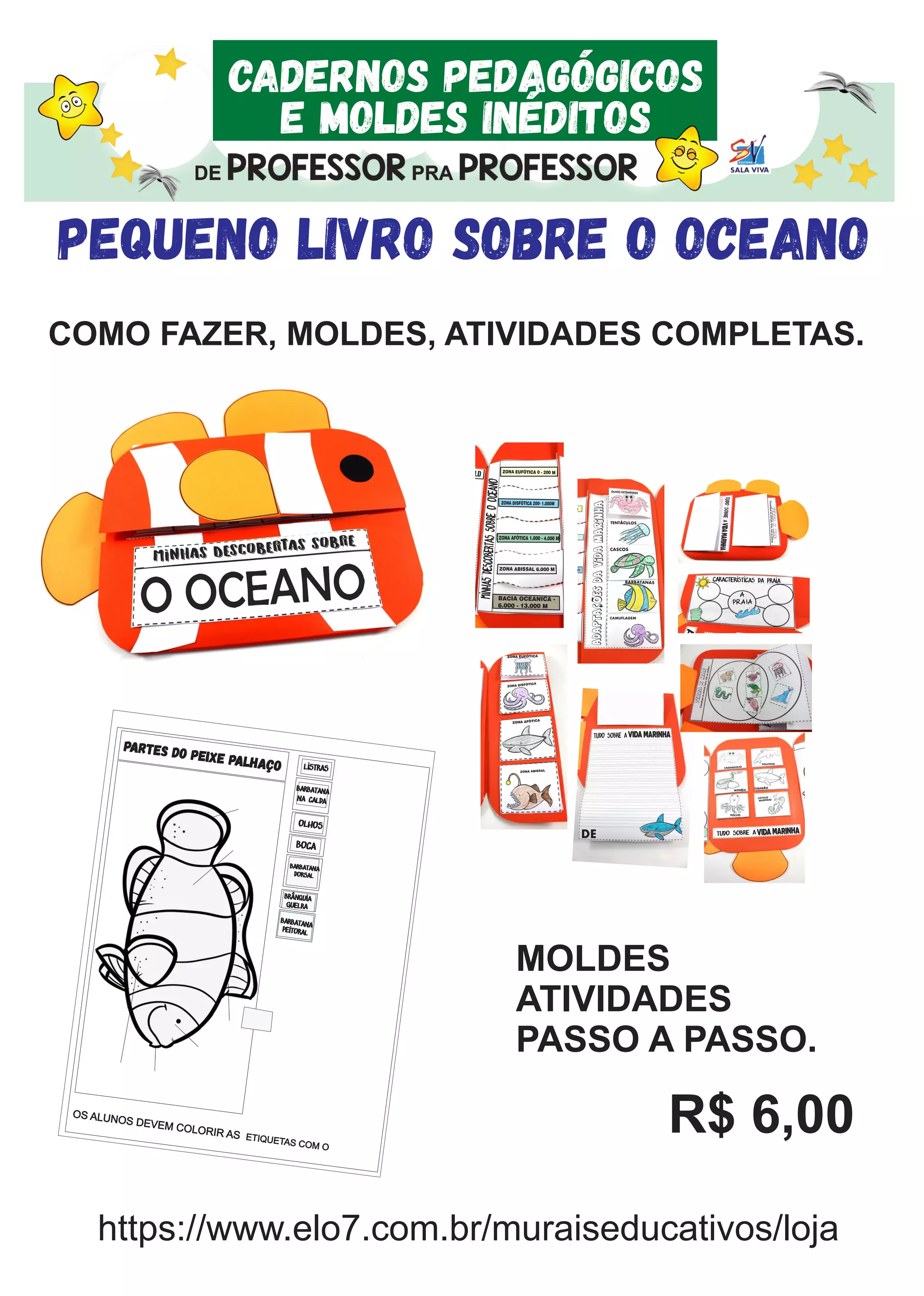 CADERNOS PEDAGÓGICOS
E MOLDES INÉDITOS
PEQUENO LIVRO SOBRE O OCEANO
COMO FAZER, MOLDES, ATIVIDADES COMPLETAS.
MINHASDESCOBERTASSOBREOOCEANO
ZONA ABISSAL 6.000 M
ZONA AFÓTICA 1.000 - 4.000 M
ZONA DISFÓTICA 200- 1.000M
ZONA EUFÓTICA 0 - 200 M
BACIA OCEÂNICA -
6.000 - 13.000 M
,~Adaptacoesdavidamarinha
OLHOS EXTENDIDOS
TENTÁCULOS
CASCOS
CAMUFLAGEM
BARBATANAS CARACTERÍSTICAS DA PRAIA
A
PRAIA
TUDO SOBRE A
CARANGUEJO
GOLFINHO
MORÉIA
TUBARÃO
POLVO
CAVALO
MARINHO
ZONA EUFÓTICA
ZONA DISFÓTICA
ZONA AFÓTICA
ZONA ABISSAL
VIDA MARINHA
TUDO SOBRE A VIDA MARINHA
DE
TUDOSOBREAVIDAMARINHA
TERRAXMAR
TERRAXMAR
TERRAXMAR
Classiﬁqueosanimais,terra,marouambos
Classiﬁqueosanimais,terra,marouambos
PARTES DO PEIXE PALHAÇO
brânquia
guelra
bARBATANA
DORSAL
bARBATANA
PEITORAL
BOCA
OLHOS
BARBATANA
NA CALDA
LISTRAS
OS ALUNOS DEVEM COLORIR AS ETIQUETAS COM O
MOLDES
ATIVIDADES
PASSO A PASSO.
R$ 6,00
https://www.elo7.com.br/muraiseducativos/loja
 