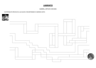 LABIRINTO
                                                        (GABRIEL, ARTHUR E KAYLANI)

O ASTRONAUTA PRECISA IR A LUA AJUDE-O ENCONTRANDO O CAMINHO CERTO
 