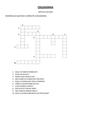 CRUZADINHA
                                        (ARTHUR E KAYLANE)

RESPONDA AS QUESTOES E COMPLETE A CRUZADINHA.



                     2

                1

                                        3

                4                                        8   7

                                   6




         5




                                   9



         10




       1.    QUAL E O PLANETA VERMELHO?
       2.    O QUE CAI DO CEU?
       3.    QUEM E QUE CHEGA À LUA?
       4.    QUE PLANETA E O ÚNICO QUE TEM VIDA?
       5.    QUAL E A ESTRELA QUE TEM LUZ PRÓPRIA?
       6.    COMO E O OUTRO NOME DA LUA?
       7.    O QUE APARECE A NOITE?
       8.    QUE SATELITE TEM NA TERRA?
       9.    QUE PLANETA COMEÇA COM U?
       10.   QUAL E A ESTRELA BRILHANTE QUE TEM CAUDA?
 