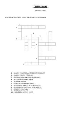 CRUZADINHA
                                            (PEDRO E LETÍCIA)



RESPONDA AS PERGUNTAS ABAIXO PREENCHENDO A CRUZADINHA.



                     2
                 1


                                        4                       7
                              10                   5
                 3


                                              6




                                              8


                          9




        1.    QUAL É O PRIMEIRO PLANETA DO SISTEMA SOLAR?
        2.    QUAL E O PLANETA VERMELHO?
        3.    PONTINHOS BRILHANTES NO CEU DA NOITE.
        4.    ELE TEM EM MEDIA 470 GRAUS.
        5.    ELE VAI PRO ESPAÇO.
        6.    O ÚNICO PLANETA QUE TEM VIDA.
        7.    ELE E O SEXTO PLANETA DO SISTEMA SOLAR.
        8.    ELE E O SÉTIMO PLANETA DO SISTEMA SOLAR.
        9.    ELE É O PLANETA ANÃO.
        10.   O NOME DELE COMEÇA COM T.
 