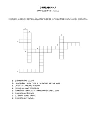 CRUZADINHA
                                 (MATHEUS DANTAS E TALISSA)



DESCRUBRA AS COISAS DO SISTEMA SOLAR RESPONDENDO AS PERGUNTAS E COMPLETANDO A CRUZADINHA




                   1

                        2

                                                               7



          3

                                                        8

                                 4

                   5




          6




   1-   O PLANETA MAIS GELADO
   2-   UMA GALÁXIA ESPIRAL ONDE SE ENCONTRA O SISTEMA SOLAR
   3-   UM SATELITE NATURAL DA TERRA
   4-   ESTRELA BRILHANTE COM CAUDA
   5-   É UM CORPO MENOR DO SISTEMA SOLAR QUE ORBITA O SOL
   6-   O PLANETA QUE É MENOR
   7-   ELA BRILHA NO CÉU A NOITE
   8-   O PLANETA QUE VIVEMOS
 
