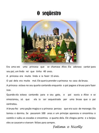 O seqüestro

Era uma vez

uma princesa que

se chamava Alice. Ela adorava cantar para

seu pai, um lindo rei que tinha 40 anos.
A princesa era muito linda e ia fazer 15 anos.
O pai dela era muito mal. Ele queria prender a princesa na casa da bruxa.
A princesa estava no seu quarto cantando enquanto o pai pagava a bruxa para fazer
isso.
Quando ela estava cantando para o seu gato,

o

emocionou, só

por

que

ela ia

ser sequestrada

pai

ouviu a Alice e se

uma bruxa que o pai

contratou.
A bruxa fez uma poção magica e a princesa pensou que era suco de morango. Ela
tomou e dormiu. Se passaram 100 anos e um príncipe apareceu e encontrou o
castelo e subiu as escadas e encontrou o quarto dela. Ele chegou perto e a beijou
eles se casaram e viveram felizes para sempre.

Fatima e Nicolly

 