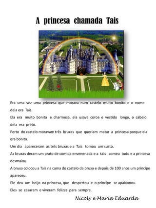 A princesa chamada Tais

Era uma vez uma princesa que morava num castelo muito bonito e o nome
dela era Tais.
Ela era muito bonita e charmosa, ela usava coroa e vestido longo, o cabelo
dela era preto.
Perto do castelo moravam três bruxas que queriam matar a princesa porque ela
era bonita.
Um dia apareceram as três bruxas e a Tais tomou um susto.
As bruxas deram um prato de comida envenenada e a tais comeu tudo e a princesa

desmaiou.
A bruxa colocou a Tais na cama do castelo da bruxa e depois de 100 anos um príncipe
apareceu.
Ele deu um beijo na princesa, que despertou e o príncipe se apaixonou.
Eles se casaram e viveram felizes para sempre.

Nicoly e Maria Eduarda

 