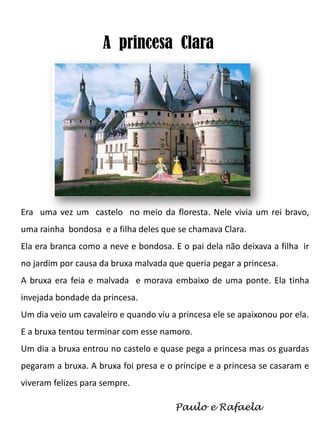 A princesa Clara

Era uma vez um castelo no meio da floresta. Nele vivia um rei bravo,
uma rainha bondosa e a filha deles que se chamava Clara.
Ela era branca como a neve e bondosa. E o pai dela não deixava a filha ir
no jardim por causa da bruxa malvada que queria pegar a princesa.
A bruxa era feia e malvada e morava embaixo de uma ponte. Ela tinha
invejada bondade da princesa.
Um dia veio um cavaleiro e quando viu a princesa ele se apaixonou por ela.

E a bruxa tentou terminar com esse namoro.
Um dia a bruxa entrou no castelo e quase pega a princesa mas os guardas
pegaram a bruxa. A bruxa foi presa e o príncipe e a princesa se casaram e
viveram felizes para sempre.
Paulo e Rafaela

 